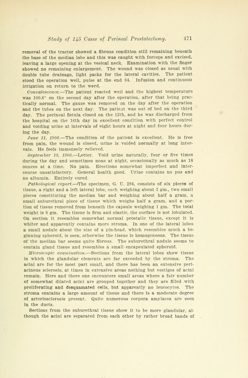 removal of the tractor showed a fibrous condition still remaining beneath the base of the median lobe and this was caught with forceps and excised, leaving a large opening at the vesical neck. Examination with the finger showed no remaining enlargement. The wound was closed as usual with double tube drainage, light packs for the lateral cavities. The patient stood the operation well, pulse at the end 84. Infusion and continuous irrigation on return to the ward. Convalescence.—The patient reacted well and the highest temperature was 100.6° on the second day after the operation, after that being prac- tically normal. The gauze was removed on the day after the operation and the tubes on the next day. The patient was out of bed on the third day. The perineal fistula closed on the 12th, and he was discharged from the hospital on the 16th day in excellent- condition with perfect control and voiding urine at intervals of eight hours at night and four hours dur- ing the day. June 11, 1906.—The condition of the patient is excellent. He is free from pain, the wound is closed, urine is voided normally at long inter- vals. He feels immensely relieved. Septemler 18, 1906.—Letter. Void urine naturally, four or five times during the day and sometimes none at night, occasionally as much as 18 ounces at a time. No pain. Erections somewhat imperfect and inter- course unsatisfactory. General health good. Urine contains no pus and no albumin. Entirely cured. Pathological report.—The specimen, G. U. 294, consists of six pieces of tissue, a right and a left lateral lobe, each weighing about 3 gm., two small pieces constituting the median bar and weighing about half a gram, a small suburethral piece of tissue which weighs half a gram, and a pior- tion of tissue removed from beneath the capsule weighing 1 gm. The total weight is 8 gm. The tissue is firm and elastic, the surface is not lobulated. On section it resembles somewhat normal prostatic tissue, except it is whiter and apparently contains more stroma. In one of the lateral lobes a small nodule about the size of a pin-head, which resembles much a be- ginning spheroid, is seen, otherwise the tissue is homogeneous. The tissue of the median bar seems quite fibrous. The suburethral nodule seems to contain gland tissue and resembles a small encapsulated spheroid. Microscopic examination.—Sections from the lateral lobes show tissue in which the glandular elements are far exceeded by the stroma. The acini are for the most part small, and there has been an extensive peri- acinous sclerosis, at times in extensive areas nothing but vestiges of acini remain. Here and there one encounters small areas where a fair number of somewhat dilated acini are grouped together and they are filled with proliferating and desquamated cells, but apparently no leucocytes. The stroma contains a large amount of tissue and there is a moderate degree of arteriosclerosis present. Quite numerous corpora amylacea are seen in the ducts. Sections from the suburethral tissue show it to be more glandular, al- though the acini are separated from each other by rather broad bands of