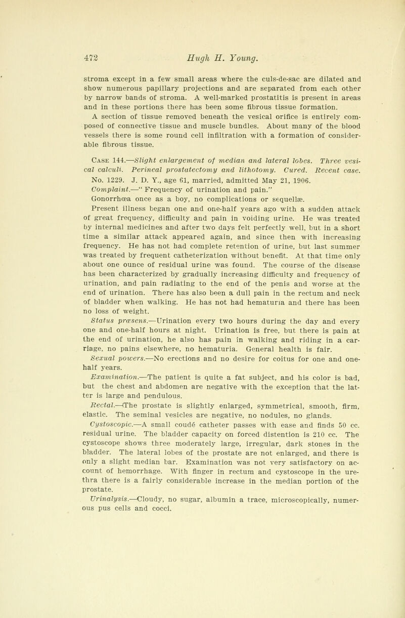 stroma except in a few small areas where the culs-de-sac are dilated and show numerous papillary projections and are separated from each other by narrow bands of stroma. A well-marked prostatitis is present in areas and in these portions there has been some fibrous tissue formation. A section of tissue removed beneath the vesical orifice is entirely com- posed of connective tissue and muscle bundles. About many of the blood vessels there is some round cell infiltration with a formation of consider- able fibrous tissue. Case 144.—Slight enlargement of median and lateral lobes. Three vesi- cal calculi. Perineal prostatectomy and lithotomy. Cured. Recent case. No. 1229. J. D. Y., age 61, married, admitted May 21, 1906. Complaint.— Frequency of urination and pain. Gonorrhoea once as a boy, no complications or sequellse. Present illness began one and one-half years ago with a sudden attack of great frequency, difficulty and pain in voiding urine. He was treated by internal medicines and after two days felt perfectly well, but in a short time a similar attack appeared again, and since then with increasing frequency. He has not had complete retention of urine, but last summer was treated by frequent catheterization without benefit. At that time only about one ounce of residual urine was found. The course of the disease has been characterized by gradually increasing difficulty and frequency of urination, and pain radiating to the end of the penis and worse at the end of urination. There has also been a dull pain in the rectum and neck of bladder when walking. He has not had hematuria and there has been no loss of weight. Status prwsens.—Urination every two hours during the day and every one and one-half hours at night. Urination is free, but there is pain at the end of urination, he also has pain in walking and riding in a car- riage, no pains elsewhere, no hematuria. General health is fair. Sexual powers.—No erections and no desire for coitus for one and one- half years. Examination.—^The patient is quite a fat subject, and his color is bad, but the chest and abdomen are negative with the exception that the lat- ter is large and pendulous. Rectal.—\T'iie prostate is slightly enlarged, symmetrical, smooth, firm, elastic. The seminal vesicles are negative, no nodules, no glands. Cystoscopic.—A small coude catheter passes with ease and finds 50 cc. residual urine. The bladder capacity on forced distention is 210 cc. The cystoscope shows three moderately large, irregular, dark stones in the bladder. The lateral lobes of the prostate are not enlarged, and there is only a slight median bar. Examination was not very satisfactory on ac- count of hemorrhage. With finger in rectum and cystoscope in the ure- thra there is a fairly considerable increase in the median portion of the prostate. Urinalysis.—Cloudy, no sugar, albumin a trace, microscopically, numer- ous pus cells and cocci.