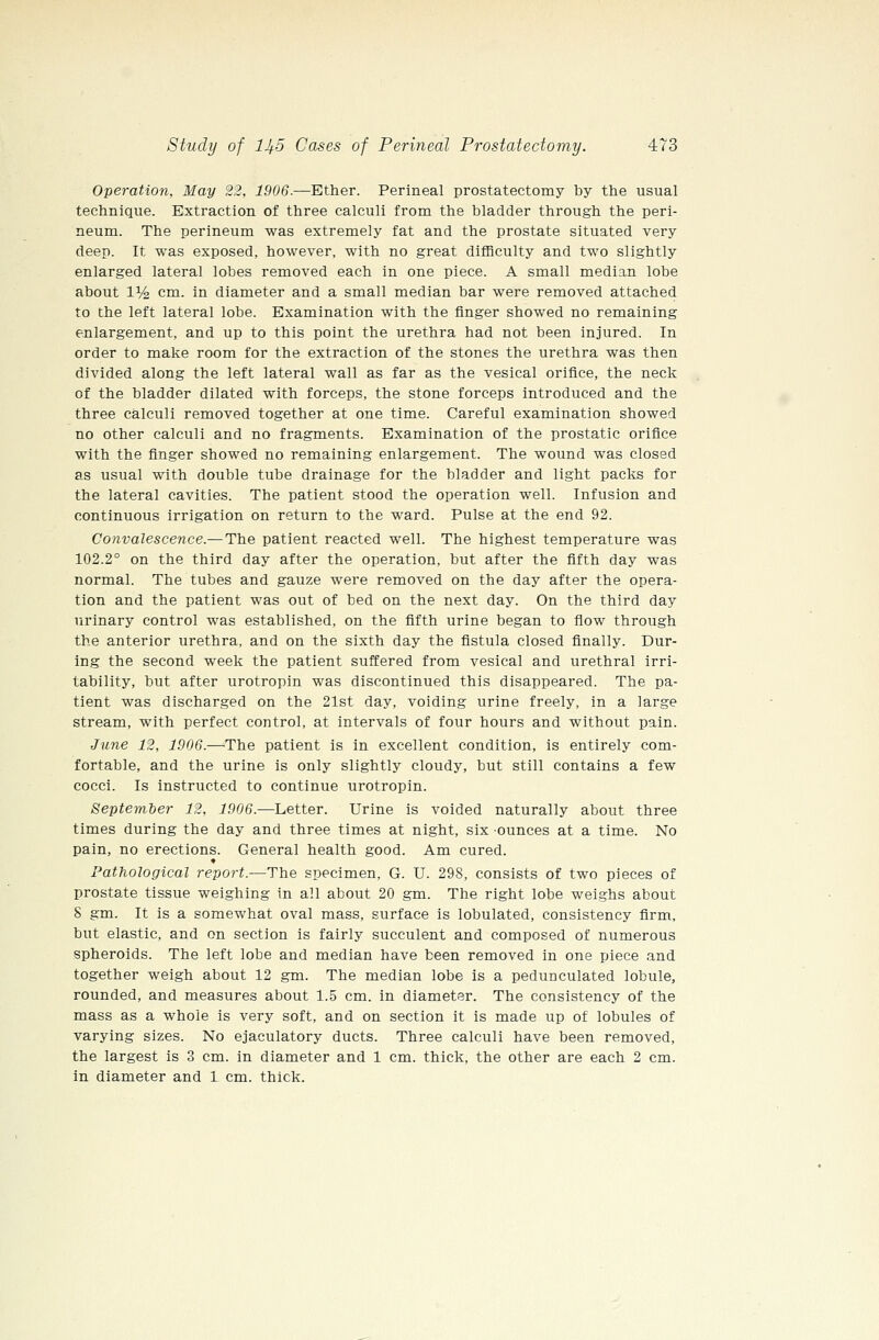 Operation, May 22, 1906.—Ether. Perineal prostatectomy by the usual technique. Extraction of three calculi from the bladder through the peri- neum. The perineum was extremely fat and the prostate situated very deep. It was exposed, however, with no great difficulty and two slightly enlarged lateral lobes removed each in one piece. A small median lobe about 11/4 cm. in diameter and a small median bar were removed attached to the left lateral lobe. Examination with the finger showed no remaining enlargement, and up to this point the urethra had not been injured. In order to make room for the extraction of the stones the urethra was then divided along the left lateral wall as far as the vesical orifice, the neck of the bladder dilated with forceps, the stone forceps introduced and the three calculi removed together at one time. Careful examination showed no other calculi and no fragments. Examination of the prostatic orifice with the finger showed no remaining enlargement. The wound was closed as usual with double tube drainage for the bladder and light packs for the lateral cavities. The patient stood the operation well. Infusion and continuous irrigation on return to the ward. Pulse at the end 92. Convalescence.—The patient reacted well. The highest temperature was 102.2° on the third day after the operation, but after the fifth day was normal. The tubes and gauze were removed on the day after the opera- tion and the patient was out of bed on the next day. On the third day urinary control was established, on the fifth urine began to flow through the anterior urethra, and on the sixth day the fistula closed finally. Dur- ing the second week the patient suffered from vesical and urethral irri- tability, but after urotropin was discontinued this disappeared. The pa- tient was discharged on the 21st day, voiding urine freely, in a large stream, with perfect control, at intervals of four hours and without pain. June 12, 1906.—^The patient is in excellent condition, is entirely com- fortable, and the urine is only slightly cloudy, but still contains a few cocci. Is instructed to continue urotropin. September 12, 1906.—Letter. Urine is voided naturally about three times during the day and three times at night, six ounces at a time. No pain, no erections. General health good. Am cured. Pathological report.—The specimen, G. U. 298, consists of two pieces of prostate tissue weighing in all about 20 gm. The right lobe weighs about S gm. It is a somewhat oval mass, surface is lobulated, consistency firm, but elastic, and on section is fairly succulent and composed of numerous spheroids. The left lobe and median have been removed in one piece and together weigh about 12 gm. The median lobe is a pedunculated lobule, rounded, and measures about 1.5 cm. in diameter. The consistency of the mass as a whole is very soft, and on section it is made up of lobules of varying sizes. No ejaculatory ducts. Three calculi have been removed, the largest is 3 cm. in diameter and 1 cm. thick, the other are each 2 cm. in diameter and 1 cm. thick.