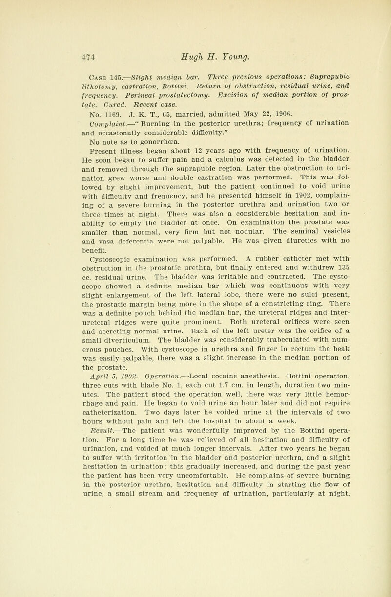 Case 145.—Slight median bar. Three previous operations: Sicprapubib lithotomy, castration, Botiini. Return of obstruction, residual urine, and frequency. Perineal prostatectomy. Excision of median portion of pros- tate. Cured. Recent case. No. 1169. J. K. T., 65, married, admitted May 22, 1906. Complaint.—*' Burning in the posterior urethra; frequency of urination and occasionally considerable difficulty. No note as to gonorrhcea. Present illness began about 12 years ago with frequency of urination. He soon began to suffer pain and a calculus was detected in the bladder and removed through the suprapubic region. Later the obstruction to uri- nation grew worse and double castration was performed. This was fol- lowed by slight improvement, but the patient continued to void urine with difficulty and frequency, and he presented himself in 1902, complain- ing of a severe burning in the posterior urethra and urination two or three times at night. There was also a considerable hesitation and in- ability to empty the bladder at once. On examination the prostate was smaller than normal, very firm but not nodular. The seminal vesicles and vasa deferentia were not palpable. He was given diuretics with no benefit. Cystoscopic examination was performed. A rubber catheter met with obstruction in the prostatic urethra, but finally entered and withdrew 135 cc. residual urine. The bladder was irritable and contracted. The cysto- scope showed a definite median bar which was continuous with very slight enlargement of the left lateral lobe, there were no sulci present, the prostatic margin being more in the shape of a constricting ring. There was a definite pouch behind the median bar, the ureteral ridges and inter- ureteral ridges were quite prominent. Both ureteral orifices were seen and secreting normal urine. Back of the left ureter was the orifice of a small diverticulum. The bladder was considerably trabeculated with num- erous pouches. With cystoscope in urethra and finger in rectum the beak was easily palpable, there was a slight increase in the median portion of the prostate. April 5, 1902. Operation.—Local cocaine anesthesia. Bottini operation, three cuts with blade No. 1, each cut 1.7 cm. in length, duration two min- utes. The patient stood the operation well, there was very little hemor- rhage and pain. He began to void urine an hour later and did not require catheterization. Two days later he voided urine at the intervals of two hours without pain and left the hospital in about a week. Result.—The patient was wonderfully improved by the Bottini opera- tion. For a long time he was relieved of all hesitation and difficulty of urination, and voided at much longer intervals. After two years he began to suffer with irritation in the bladder and posterior urethra, and a slight hesitation in urination; this gradually increased, and during the past year the patient has been very uncomfortable. He complains of severe burning in the posterior urethra, hesitation and difficulty in starting the flow of urine, a small stream and frequency of urination, particularly at night.