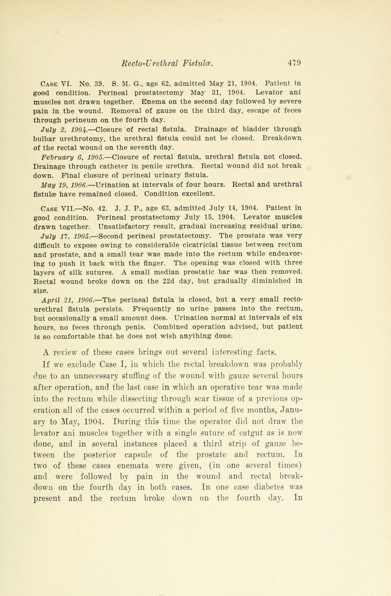 Case VI. No. 39. S. M. G., age 62, admitted May 21, 1904. Patient in good condition. Perineal prostatectomy May 31, 1904. Levator ani muscles not drawn together. Enema on the second day followed by severe pain in the wound. Removal of gauze on the third day, escape of feces through perineum on the fourth day. July 2, 1904.—Closure of rectal fistula. Drainage of bladder through bulbar urethrotomy, the urethral fistula could not be closed. Breakdown of the rectal wound on the seventh day. February 6, 1905.—Closure of rectal fistula, urethral fistula not closed. Drainage through catheter in penile urethra. Rectal wound did not break down. Final closure of perineal urinary fistula. May 19, 1906.—Urination at intervals of four hours. Rectal and urethral fistulas have remained closed. Condition excellent. Case VII.—No. 42. J. J. P., age 63, admitted July 14, 1904. Patient in good condition. Perineal prostatectomy July 15, 1904. Levator muscles drawn together. Unsatisfactory result, gradual increasing residual urine. July n, 1905.—Second perineal prostatectomy. The prostate was very difficult to expose owing to considerable cicatricial tissue between rectum and prostate, and a small tear was made into the rectum while endeavor- ing to push it back with the finger. The opening was closed with three layers of silk sutures. A small median prostatic bar was then removed. Rectal wound broke down on the 22d day, but gradually diminished in size. April 21, 1906.—The perineal fistula is closed, but a very small recto- urethral fistula persists. Frequently no urine passes into the rectum, but occasionally a small amount does. Urination normal at intervals of six hours, no feces through penis. Combined operation advised, but patient is so comfortable that he does not wish anything done. A review of these cases brings out several interesting facts. If we exclude Case I, in which the rectal breakdown was probably due to an unnecessary stuffing of the wound with gauze several hours after operation^ and the last case in which an operative tear was made into the rectum while dissecting through scar tissue of a previous op- eration all of the cases occurred within a period of five months, Janu- ary to May, 1904. During this time the operator did not draw the levator ani muscles together with a single suture of catgut as is now done, and in several instances placed a third strip of gauze be- tween the posterior capsule of the prostate and rectum. In two of these cases enemata were given, (in one several times) and were followed by pain in the wound and rectal break- down on the fourth day in both cases. In one case diabetes was present and the rectum broke down on the fourth day. In