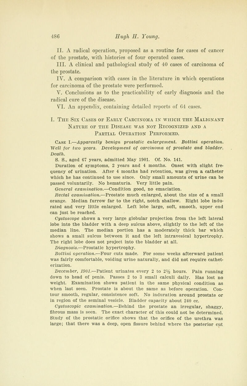 II. A radical operation, proposed as a routine for cases of cancer of the prostate, with histories of four operated cases. III. A clinical and pathological study of 40 cases of carcinoma of the prostate. IV. A comparison with cases in the literature in which operations for carcinoma of the prostate were performed. V. Conclusions as to the practicability of early diagnosis and the radical cure of the disease. VI. An appendix, containing detailed reports of 64 cases. I. The Six Cases of Early Caecinoma in which the Malignant Nature of the Disease was not Eecognized and a Partial Operation Performed. Case I.—Apparently benign prostatic enlargement. Bottini operation. Well for two years. Development of carcinoma of prostate and bladder. Death. S. S., aged 67 years, admitted May 1901. Of. No. 141. Duration of symptoms, 2 years and 4 months. Onset with slight fre- quency of urination. After 4 months had retention, was given a catheter which he has continued to use since. Only small amounts of urine can be passed voluntarily. No hematuria. Very little pain. General examination.—Condition good, no emaciation. Rectal examination.—Prostate much enlarged, about the size of a small orange. Median furrow far to the right, notch shallow. Right lobe indu- rated and very little enlarged. Left lobe large, soft, smooth, upper end can just be reached. Gystoscope shows a very large globular projection from the left lateral lobe into the bladder with a deep sulcus above, slightly to the left of the median line. The median portion has a moderately thick bar which shows a small sulcus between it and the left intravesical hypertrophy. The right lobe does not project into the bladder at all. Diagnosis.—Prostatic hypertrophy. Bottini operation.—Four cuts made. For some weeks afterward patient was fairly comfortable, voiding urine naturally, and did not require cathet- erization. December, 1901.—Patient urinates every 2 to 2% hours. Pain running down to head of penis. Passes 2 to 3 small calculi daily. Has lost no weight. Examination shows patient in the same physical condition as when last seen. Prostate is about the same as before operation. Con- tour smooth, regular, consistence soft. No induration around prostate or in region of the seminal vesicle. Bladder capacity about 240 cc. Cystoscopic examination.—Behind the prostate an irregular, shaggy, fibrous mass is seen. The exact character of this could not be determined. Study of the prostatic orifice shows that the orifice of the urethra was large; that there was a deep, open fissure behind where the posterior cut