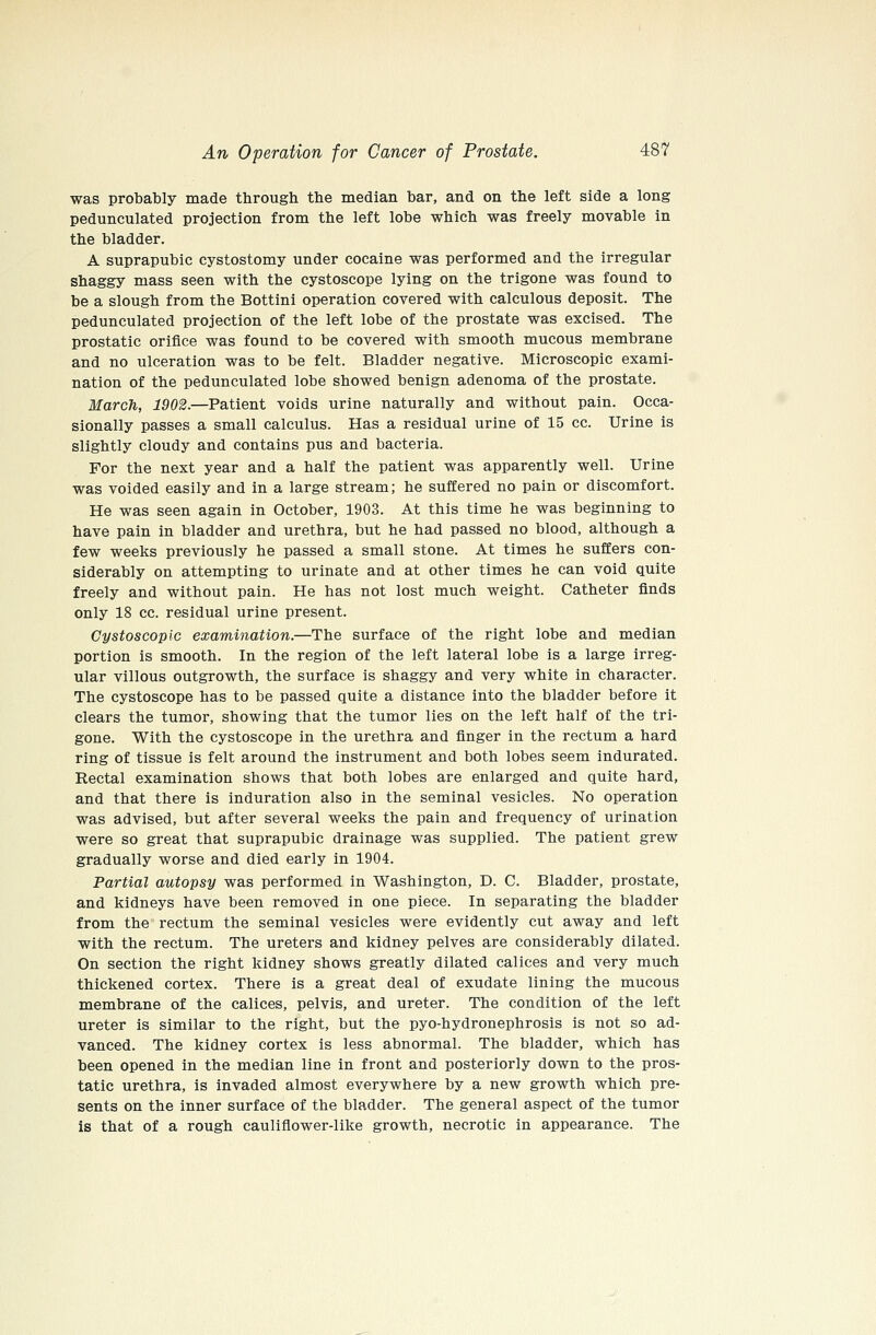 was probably made through the median bar, and on the left side a long pedunculated projection from the left lobe which was freely movable in the bladder. A suprapubic cystostomy under cocaine was performed and the irregular shaggy mass seen with the cystoscope lying on the trigone was found to be a slough from the Bottini operation covered with calculous deposit. The pedunculated projection of the left lobe of the prostate was excised. The prostatic orifice was found to be covered with smooth mucous membrane and no ulceration was to be felt. Bladder negative. Microscopic exami- nation of the pedunculated lobe showed benign adenoma of the prostate. March, 1902.—Patient voids urine naturally and without pain. Occa- sionally passes a small calculus. Has a residual urine of 15 cc. Urine is slightly cloudy and contains pus and bacteria. For the next year and a half the patient was apparently well. Urine was voided easily and in a large stream; he suffered no pain or discomfort. He was seen again in October, 1903. At this time he was beginning to have pain in bladder and urethra, but he had passed no blood, although a few weeks previously he passed a small stone. At times he suffers con- siderably on attempting to urinate and at other times he can void quite freely and without pain. He has not lost much weight. Catheter finds only 18 cc. residual urine present. Cystoscopic examination.—The surface of the right lobe and median portion is smooth. In the region of the left lateral lobe is a large irreg- ular villous outgrowth, the surface is shaggy and very white in character. The cystoscope has to be passed quite a distance into the bladder before it clears the tumor, showing that the tumor lies on the left half of the tri- gone. With the cystoscope in the urethra and finger in the rectum a hard ring of tissue is felt around the instrument and both lobes seem indurated. Rectal examination shows that both lobes are enlarged and quite hard, and that there is induration also in the seminal vesicles. No operation was advised, but after several weeks the pain and frequency of urination were so great that suprapubic drainage was supplied. The patient grew gradually worse and died early in 1904. Partial autopsy was performed in Washington, D. C. Bladder, prostate, and kidneys have been removed in one piece. In separating the bladder from the rectum the seminal vesicles were evidently cut away and left with the rectum. The ureters and kidney pelves are considerably dilated. On section the right kidney shows greatly dilated calices and very much thickened cortex. There is a great deal of exudate lining the mucous membrane of the calices, pelvis, and ureter. The condition of the left ureter is similar to the right, but the pyo-hydronephrosis is not so ad- vanced. The kidney cortex is less abnormal. The bladder, which has been opened in the median line in front and posteriorly down to the pros- tatic urethra, is invaded almost everywhere by a new growth which pre- sents on the inner surface of the bladder. The general aspect of the tumor is that of a rough cauliflower-like growth, necrotic in appearance. The