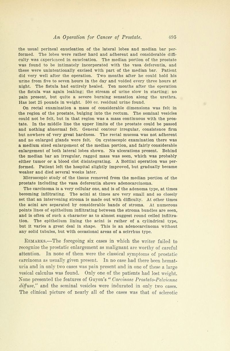 the usual perineal enucleation of the lateral lobes and median bar per- formed. The lobes were rather hard and adherent and considerable diffi- culty was experienced in enucleation. The median portion of the prostate was found to be intimately incorporated with the vasa deferentia, and these were unintentionally excised with part of the median bar. Patient did very well after the operation. Two months after he could hold his urine from five to seven hours in the day and voided every three hours at night. The fistula had entirely healed. Ten months after the operation the fistula was again leaking; the stream of urine slow in starting; no pain present, but quite a severe burning sensation along the urethra. Has lost 25 pounds in weight. 500 cc. residual urine found. On rectal examination a mass of considerable dimensions was felt in the region of the prostate, bulging into the rectum. The seminal vesicles could not be felt, but in that region was a mass continuous with the pros- tate. In the middle line the upper limits of the prostate could be passed and nothing abnormal felt. General contour irregular, consistence firm but nowhere of very great hardness. The rectal mucosa was not adherent and no enlarged glands were felt. On cystoscopic examination there was a medium sized enlargement of the median portion, and fairly considerable enlargement of both lateral lobes shown. No ulcerations present. Behind the median bar an irregular, ragged mass was seen, which was probably either tumor or a blood clot disintegrating. A Bottini operation was per- formed. Patient left the hospital slightly improved, but gradually became weaker and died several weeks later. Microscopic study of the tissue removed from the median portion of the prostate including the vasa deferentia shows adenocarcinoma. The carcinoma is a very cellular one, and is of the adenoma type, at times becoming infiltrating. The acini at times are very small and so closely set that an intervening stroma is made out with difficulty. At other times the acini are separated by considerable bands of stroma. At numerous points lines of epithelium infiltrating between the stroma bundles are seen, and is often of such a character as to almost suggest round celled infiltra- tion. The epithelium lining the acini is rather of a cylindrical type, but it varies a great deal in shape. This is an adenocarcinoma without any solid tubules, but with occasional areas of a scirrhus type. Eemaeks.—The foregoing six cases in which the writer failed to recognize the prostatic enlargement as malignant are worthy of careful attention. In none of them were the classical symptoms of prostatic carcinoma as nsually given present. In no case had there been hemat- uria and in only two cases was pain present and in one of these a large vesical calculus was found. Only one of the patients had lost weight. None presented the features of Guyon's  Carcinose Prostato-Pelvienne diffuse, and the seminal vesicles were indurated in only two cases. The clinical picture of nearly all of the cases was that of sclerotic