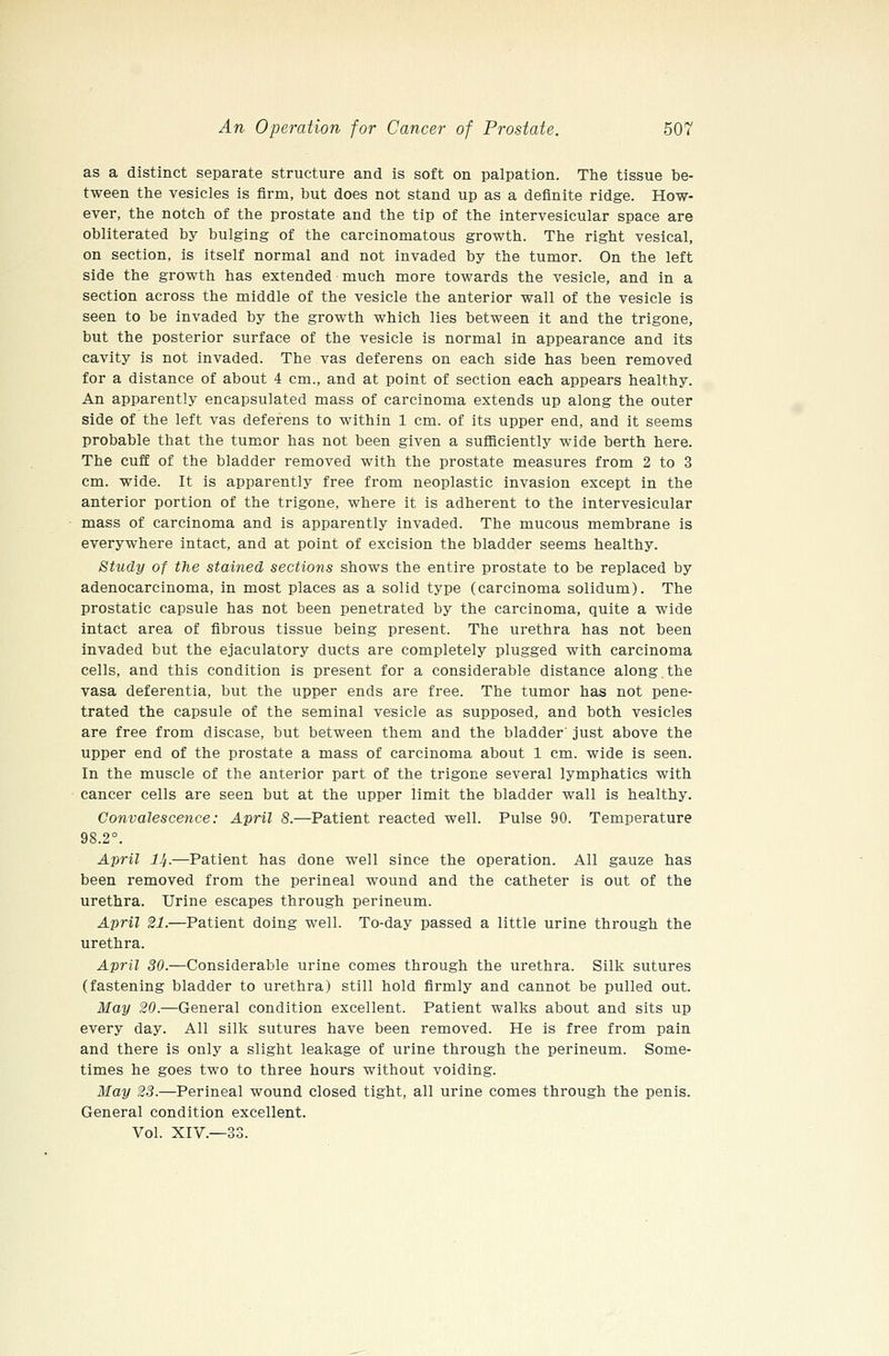 as a distinct separate structure and is soft on palpation. The tissue be- tween the vesicles is firm, but does not stand up as a definite ridge. How- ever, the notch of the prostate and the tip of the intervesicular space are obliterated by bulging of the carcinomatous growth. The right vesical, on section, is itself normal and not invaded by the tumor. On the left side the growth has extended much more towards the vesicle, and in a section across the middle of the vesicle the anterior wall of the vesicle is seen to be invaded by the growth which lies between it and the trigone, but the posterior surface of the vesicle is normal in appearance and its cavity is not invaded. The vas deferens on each side has been removed for a distance of about 4 cm., and at point of section each appears healthy. An apparently encapsulated mass of carcinoma extends up along the outer side of the left vas deferens to within 1 cm. of its upper end, and it seems probable that the tumor has not been given a sufficiently wide berth here. The cuff of the bladder removed with the prostate measures from 2 to 3 cm. wide. It is apparently free from neoplastic invasion except in the anterior portion of the trigone, where it is adherent to the intervesicular mass of carcinoma and is apparently invaded. The mucous membrane is everywhere intact, and at point of excision the bladder seems healthy. Study of the stained sections shows the entire prostate to be replaced by adenocarcinoma, in most places as a solid type (carcinoma solidum). The prostatic capsule has not been penetrated by the carcinoma, quite a wide intact area of fibrous tissue being present. The urethra has not been invaded but the ejaculatory ducts are completely plugged with carcinoma cells, and this condition is present for a considerable distance along the vasa deferentia, but the upper ends are free. The tumor has not pene- trated the capsule of the seminal vesicle as supposed, and both vesicles are free from disease, but between them and the bladder' just above the upper end of the prostate a mass of carcinoma about 1 cm. wide is seen. In the muscle of the anterior part of the trigone several lymphatics with cancer cells are seen but at the upper limit the bladder wall is healthy. Convalescence: April 8.—Patient reacted well. Pulse 90. Temperature 98.2°. April J^.—Patient has done well since the operation. All gauze has been removed from the perineal wound and the catheter is out of the urethra. Urine escapes through perineum. April 21.—Patient doing well. To-day passed a little urine through the urethra. April 30.—Considerable urine comes through the urethra. Silk sutures (fastening bladder to urethra) still hold firmly and cannot be pulled out. May 20.—General condition excellent. Patient walks about and sits up every day. All silk sutures have been removed. He is free from pain and there is only a slight leakage of urine through the perineum. Some- times he goes two to three hours without voiding. May 23.—Perineal wound closed tight, all urine comes through the penis. General condition excellent.