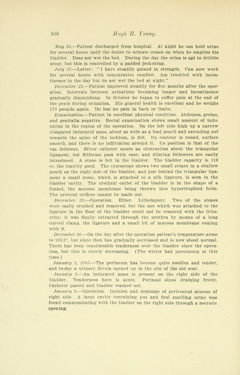 May 30.—Patient discharged from hospital. At night he can hold urine for several hours until the desire to urinate comes on when he empties his bladder. Does not wet the bed. During the day the urine is apt to dribble away, but this is controlled by a padded jock-strap. July 25.—Letter:  I have steadily gained in strength. Can now work for several hours with comparative comfort. Am troubled with incon- tinence in the day but do not wet the bed at night. December 22.—Patient improved steadily for five months after the oper- ation. Intervals between urinations becoming longer and incontinence graduallj' diminishing. In October he began to suffer pain at the end of the penis during urination. His general health is excellent and he weighs 170 pounds again. He has no pain in back or limbs. Examination.—Patient in excellent physical condition. Abdomen, groins, and genitalia negative. Rectal examination shows small amount of indu- ration in the region of the operation. On the left side high up a narrow elongated indurated mass, about as wide as a lead pencil and extending out towards the spine of the ischium, is felt. Its contour is round, surface smooth, and there is no infiltration around it. Its position is that of the vas deferens. Silver catheter meets an obstruction about the triangular ligament, but filiforms pass with ease, and dilating followers are easily introduced. A stone is felt in the bladder. The bladder capacity is 110 cc. the tonicity good. The cystoscope shows two small stones in a shallow pouch on the right side of the bladder, and just behind the triangular liga- ment a small stone, which is attached to a silk ligature, is seen in the bladder cavity. The urethral outlet of the bladder is in the shape of a funnel, the mucous membrane being thrown into hypertrophied folds. The ureteral orifices cannot be made out. Decemter 23.—Operation. Ether. Litholapaxy. Two of the stones were easily crushed and removed, but the one which was attached to the ligature in the floor of the bladder could not be removed with the litho- trite; it was finally extracted through the urethra by means of a long curved clamp, the ligature and a small bit of mucous membrane coming with it. December 30.—On the day after the operation patient's temperature arose to 103.3°, but since then has gradually decreased and is now about normal. There has been considerable tenderness over the bladder since the opera- tion, but this is slowly decreasing. (The writer had pneumonia at this time.) January 1, 1905.—The perineum has become quite swollen and tender, and to-day a urinary fistula opened up in the site of the old scar. January 8.—An indurated mass is present on the right side of the bladder. Tenderness here is acute. Perineal sinus draining freely. Catheter passed and bladder washed out. January 9.—Operation. Incision and drainage of perivesical abscess of right side. A large cavity containing pus and foul smelling urine was found communicating with the bladder on the right side through a necrotic opening.