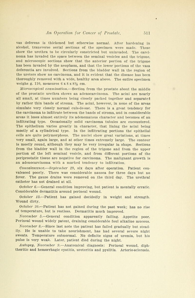 vas deferens is thickened but otherwise normal. After hardening in alcohol, transverse serial sections of the specimen were made. These show the urethra to be circularly constricted but uninvaded. The carci- noma has invaded the space between the seminal vesicles and tb-e trigone, and microscopic sections show that the anterior portion of the trigone has been invaded by the neoplasm, and that the lower portions of the vasa deferentia are involved. Sections from the bladder wall in the region of the ureters show no carcinoma, and it is evident that the disease has been thoroughly removed with a wide, healthy area above. The entire specimen weighs g. 110, measures 6 x 8 x S^/^ cm. Microscopical examination.—Section from the prostate about the middle of the prostatic urethra shows an adenocarcinoma. The acini are nearly all small, at times numbers being closely packed together and separated by rather thin bands of stroma. The acini, however, in none of the areas simulate very closely normal culs-de-sac. There is a great tendency for the carcinoma to infiltrate between the bands of stroma, and in considerable areas it loses almost entirely its adenomatous character and becomes of an infiltrating type. Occasionally solid carcinoma tubules are encountered. The epithelium varies greatly in character, that lining the acini being mostly of a cylindrical type. In the infiltrating portions the epithelial cells are quite polymorphous. The nuclei show great variations, at times very small, again large, and at other times extremely large. The contour is mostly round, although they may be very irregular in shape. Sections from the bladder wall in the region of the trigone and from the upper portion of the left seminal vesicle, and from different portions of the periprostatic tissue are negative for carcinoma. The malignant growth is an adenocarcinoma with a marked tendency to infiltration. Convalescence.—September 29, six days after operation. Patient con- valesced poorly. There was considerable nausea for three days but no fever. The gauze drains were removed on the third day. The urethral catheter has not drained at all. October 6.—General condition improving, but patient is mentally erratic. Considerable dermatitis around perineal wound. October 13.—Patient has gained decidedly in weight and strength. Wound dirty. October 20.—Patient has not gained during the past week; has no rise of temperature, but is restless. Dermatitis much improved. November 5.—General condition apparently failing. Appetite poor. Perineal wound widely patent, draining considerable foul alkaline mucous. November 8.—Since last note the patient has failed gradually but stead- ily. He is unable to take nourishment, has had several severe night sweats. Temperature subnormal. No definite signs of uremia, but his pulse is very weak. Later, patient died during the night. Autopsy, November 9.—Anatomical diagnosis: Perineal wound, diph- theritic and hemorrhagic cystitis, ureteritis and pyelitis. Arterio-sclerosis.