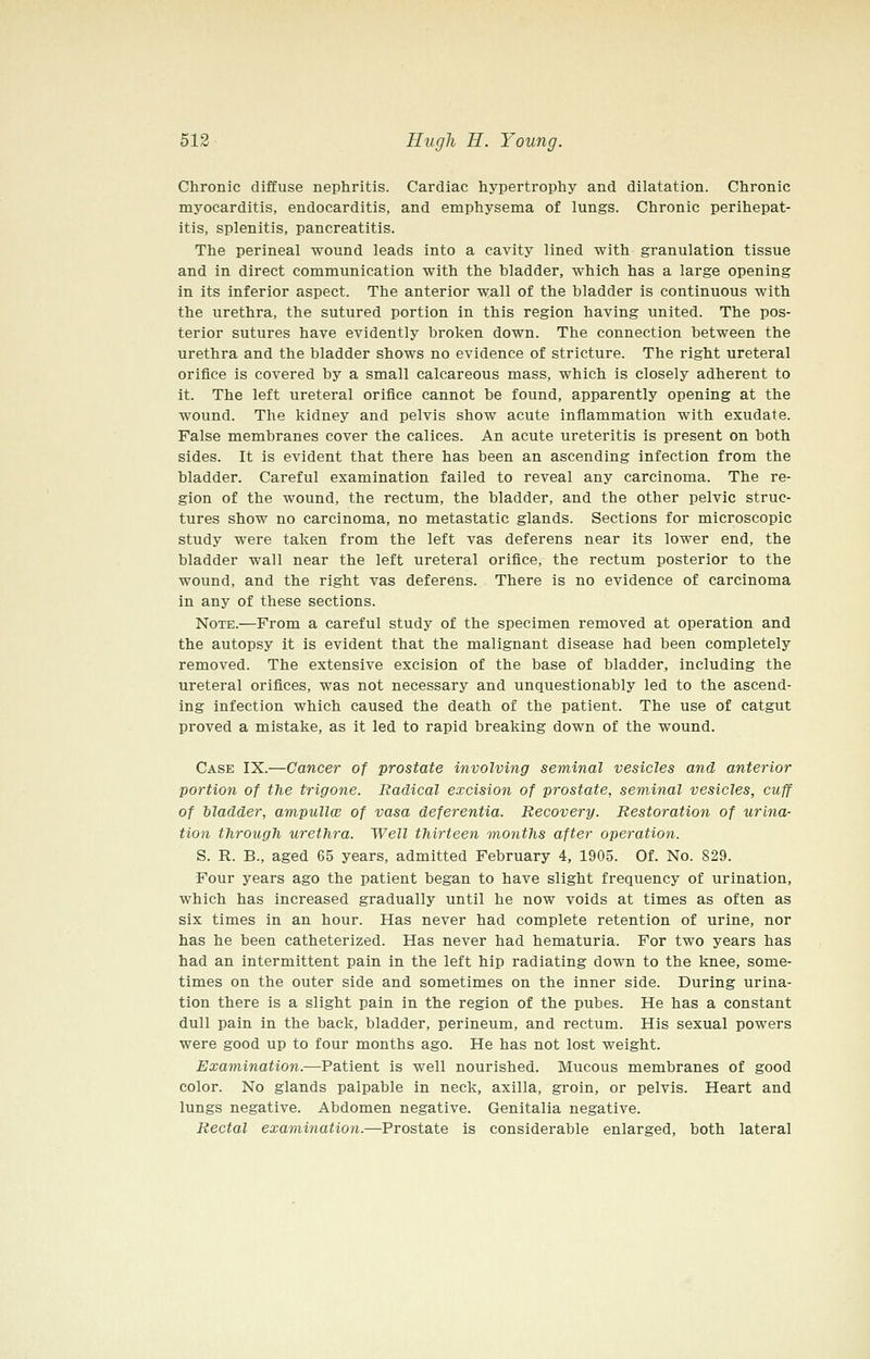 Chronic diffuse nephritis. Cardiac hypertrophy and dilatation. Chronic myocarditis, endocarditis, and emphysema of lungs. Chronic perihepat- itis, splenitis, pancreatitis. The perineal wound leads into a cavity lined with granulation tissue and in direct communication with the bladder, which has a large opening in its inferior aspect. The anterior wall of the bladder is continuous with the urethra, the sutured portion in this region having united. The pos- terior sutures have evidently broken down. The connection between the urethra and the bladder shows no evidence of stricture. The right ureteral orifice is covered by a small calcareous mass, which is closely adherent to it. The left ureteral orifice cannot be found, apparently opening at the wound. The kidney and pelvis show acute inflammation with exudate. False membranes cover the calices. An acute ureteritis is present on both sides. It is evident that there has been an ascending infection from the bladder. Careful examination failed to reveal any carcinoma. The re- gion of the wound, the rectum, the bladder, and the other pelvic struc- tures show no carcinoma, no metastatic glands. Sections for microscopic study were taken from the left vas deferens near its lower end, the bladder wall near the left ureteral orifice, the rectum posterior to the wound, and the right vas deferens. There is no evidence of carcinoma in any of these sections. Note.—From a careful study of the specimen removed at operation and the autopsy it is evident that the malignant disease had been completely removed. The extensive excision of the base of bladder, including the ureteral orifices, was not necessary and unquestionably led to the ascend- ing infection which caused the death of the patient. The use of catgut proved a mistake, as it led to rapid breaking down of the wound. Case IX.—Cancer of prostate involving seminal vesicles and anterior portion of the trigone. Radical excision of prostate, seminal vesicles, cuff of bladder, ampullce of vasa deferentia. Recovery. Restoration of urina- tion through urethra. Well thirteen months after operation. S. R. B., aged 65 years, admitted February 4, 1905. Of. No. 829. Four years ago the patient began to have slight frequency of urination, which has increased gradually until he now voids at times as often as six times in an hour. Has never had complete retention of urine, nor has he been catheterized. Has never had hematuria. For two years has had an intermittent pain in the left hip radiating down to the knee, some- times on the outer side and sometimes on the inner side. During urina- tion there is a slight pain in the region of the pubes. He has a constant dull pain in the back, bladder, perineum, and rectum. His sexual powers were good up to four months ago. He has not lost weight. Examination.—Patient is well nourished. Mucous membranes of good color. No glands palpable in neck, axilla, groin, or pelvis. Heart and lungs negative. Abdomen negative. Genitalia negative. Rectal examination.—Prostate is considerable enlarged, both lateral
