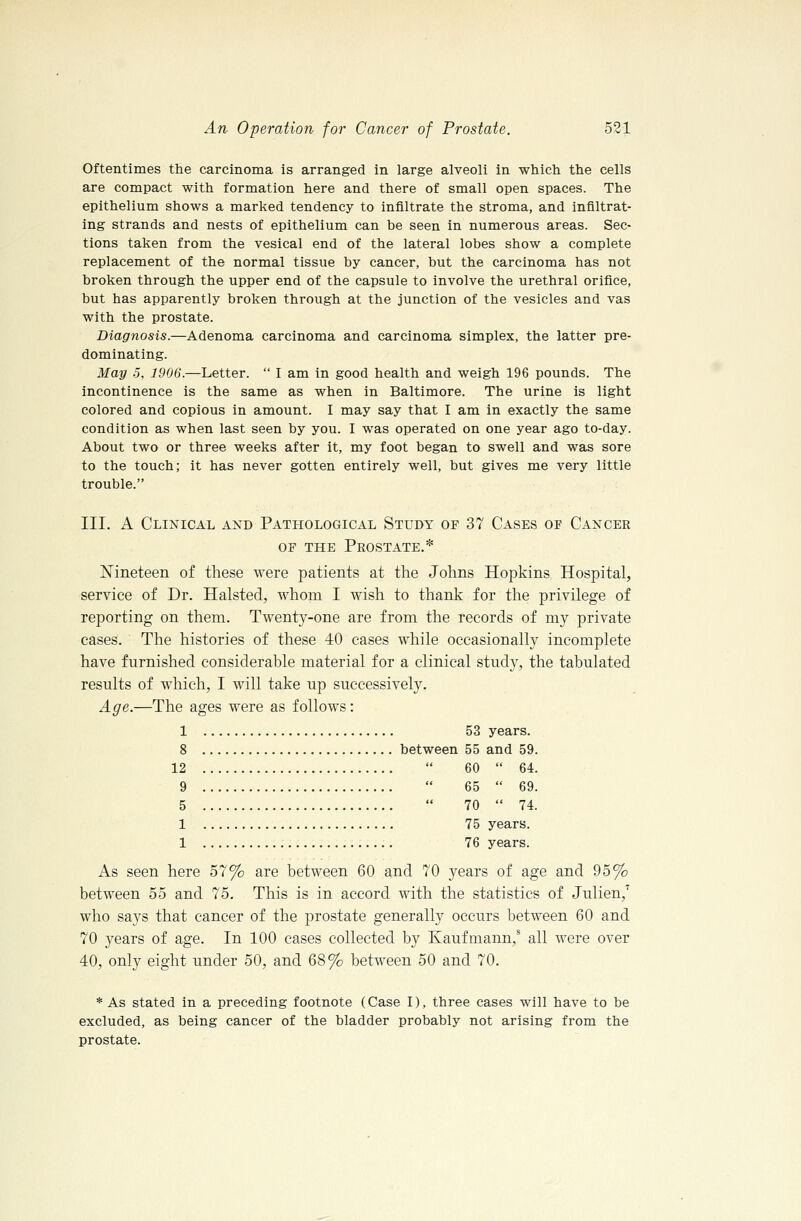 Oftentimes the carcinoma is arranged in large alveoli in which the cells are compact with formation here and there of small open spaces. The epithelium shows a marked tendency to infiltrate the stroma, and infiltrat- ing strands and nests of epithelium can be seen in numerous areas. Sec- tions taken from the vesical end of the lateral lobes show a complete replacement of the normal tissue by cancer, but the carcinoma has not broken through the upper end of the capsule to involve the urethral orifice, but has apparently broken through at the junction of the vesicles and vas with the prostate. Diagnosis.—Adenoma carcinoma and carcinoma simplex, the latter pre- dominating. May 5, 1906.—Letter.  I am in good health and weigh 196 pounds. The incontinence is the same as when in Baltimore. The urine is light colored and copious in amount. I may say that I am in exactly the same condition as when last seen by you. I was operated on one year ago to-day. About two or three weeks after it, my foot began to swell and was sore to the touch; it has never gotten entirely well, but gives me very little trouble. III. A Clinical akd Pathological Study of 37 Cases of Cancer OF THE Prostate.* Nineteen of these were patients at the Johns Hopkins Hospital, service of Dr. Halsted, whom I wish to thank for the privilege of reporting on them. Twenty-one are from the records of my private cases. The histories of these 40 cases while occasionally incomplete have furnished considerable material for a clinical study, the tabulated results of which, I will take up successively. Age.—The ages were as follows: 1 53 years. 8 between 55 and 59. 12  60  64. 9  65  69. 5  70  74. 1 75 years. 1 76 years. As seen here 57% are between 60 and 70 years of age and 95% between 55 and 75. This is in accord with the statistics of Julien,^ who says that cancer of the prostate generally occurs between 60 and 70 years of age. In 100 cases collected by Kaufmann,^ all were over 40, only eight under 50, and 68% between 50 and 70. * As stated in a preceding footnote (Case I), three cases will have to be excluded, as being cancer of the bladder probably not arising from the prostate.