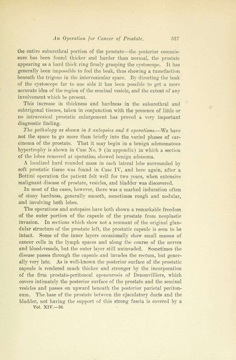 the entire suburethral portion of the prostate—the posterior commis- sure has been found thicker and harder than normal, the prostate appearing as a hard thick ring firmly grasping the cystoscope. It has generally been impossible to feel the beak, thus showing a tumefaction beneath the trigone in the intervesicular space. By directing the beak of the cystoscope far to one side it has been possible to get a more accurate idea of the region of the seminal vesicle, and the extent of any involvement which be present. This increase in thickness and hardness in the suburethral and subtrigonal tissues, taken in conjunction with the presence of little or no intravesical prostatic enlargement has proved a very important diagnostic finding. The pathology as shown in 8 autopsies and 8 operations.—We have not the space to go more than briefly into the varied phases of car- cinoma of the prostate. That it may begin in a benign adenomatous hypertrophy is shown in Case No. 9 (in appendix) in which a section of the lobes removed at operation showed benign adenoma. A localized hard rounded mass in each lateral lobe surrounded by soft prostatic tissue was found in Case IV, and here again, after a Bottini operation the patient felt well for two years, when extensive malignant disease of prostate, vesicles, and bladder was discovered. In most of the cases, however, there was a marked induration often of stony hardness, generally smooth, sometimes rough and nodular, and involving both lobes. The operations and autopsies have both shown a remarkable freedom of the outer portion of the capsule of the prostate from neoplastic invasion. In sections which show not a remnant of the original glan- dular structure of the prostate left, the prostatic capsule is seen to be intact. Some of the inner layers occasionally show small masses of cancer cells in the lymph spaces and along the course of the nerves and blood-vessels, but the outer layer still uninvaded. Sometimes the disease passes through the capsule and invades the rectum, but gener- ally very late. As is well-known the posterior surface of the prostatic capsule is rendered much thicker and stronger by the incorporation of the firm prostato-peritoneal aponeurosis of Denonvilliers, which covers intimately the posterior surface of the prostate and the seminal vesicles and passes on upward beneath the posterior parietal periton- eum. The base of the prostate between the ejaculatory ducts and the bladder, not having the support of this strong fascia is covered by a Vol. XIV.—36.