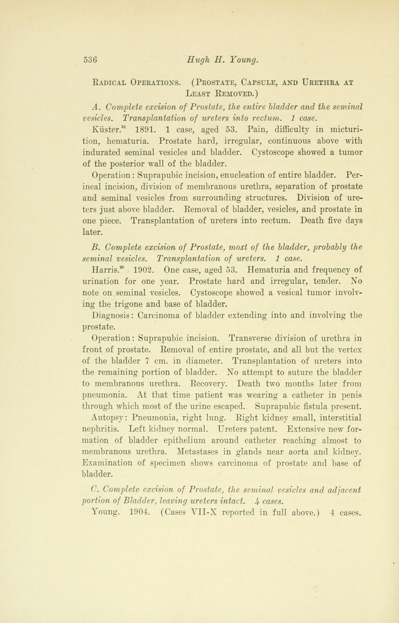 Eadical Operatioxs. (Peostate, Capsule, and Ueethra at Least Eemoved.) A. Complete excision of Prostate, the entire bladder and the seminal vesicles. Transplantation of ureters into rectum. 1 case. Kiister.^ 1891. 1 case, aged 53. Pain, difficulty in micturi- tion, hematuria. Prostate hard, irregular, continuous above with indurated seminal vesicles and bladder. Cystoscope showed a tumor of the posterior wall of the bladder. Operation: Suprapubic incision, enucleation of entire bladder. Per- ineal incision, division of membranous urethra, separation of prostate and seminal vesicles from surrounding structures. Division of ure- ters just above bladder. Eemoval of bladder, vesicles, and prostate in one piece. Transplantation of ureters into rectum. Death five days later. B. Complete excision of Prostate, most of the Madder, prodahly the seminal vesicles. Transplantation of ureters. 1 case. Harris.^ 1902. One case, aged 53. Hematuria and frequency of urination for one year. Prostate hard and irregular, tender. ISTo note on seminal vesicles. Cystoscope showed a vesical tumor involv- ing the trigone and base of bladder. Diagnosis: Carcinoma of bladder extending into and involving the prostate. Operation: Suprapubic incision. Transverse division of urethra in front of prostate. Eemoval of entire prostate, and all but the vertex of the bladder 7 cm. in diameter. Transplantation of ureters into the remaining portion of bladder. ISTo attempt to suture the bladder to membranous urethra. Eecovery. Death two months later from pneumonia. At that time patient was wearing a catheter in penis through which most of the urine escaped. Suprapubic fistula present. Autopsy: Pneumonia, right lung. Eight kidney small, interstitial nephritis. Left kidney normal. Ureters patent. Extensive new for- mation of bladder epithelium around catheter reaching almost to membranous urethra. Metastases in glands near aorta and kidney. Examination of specimen shows carcinoma of prostate and base of bladder. C. Complete excision of Prostate, the seminal vesicles and adjacent portion of Bladder, leaving ureters intact. 4. cases. Young. 1904. (Cases AHI-X reported in full above.) 4 cases.