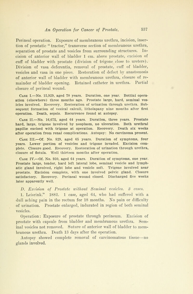 Perineal operation. Exposure of membranous urethra, incision, inser- tion of prostatic  tractor, transverse section of membranous urethra, separation of prostate and vesicles from surrounding structures. In- cision of anterior wall of bladder 1 cm. above prostate, excision of cuff of bladder with prostate (division of trigone close to ureters). Division of vasa deferentia, removal of prostate, cuff of bladder, vesicles and vasa in one piece. Eestoration of defect by anastomosis of anterior wall of bladder with membranous urethra, closure of re- mainder of bladder opening. Eetained catheter in urethra. Partial closure.of perineal wound. Case I.—No. 15,929, aged 70 years. Duration, one year. Bottini opera- ation (elsewhere) three months ago. Prostate large, hard, seminal ves- icles involved. Recovery. Restoration of urination through urethra. Sub- sequent formation of vesical calculi, litholapaxy nine months after first operation. Death, sepsis. Recurrence found at autopsy. Case II.—No. 16,675, aged 64 years. Duration, three years. Prostate hard, large, trigone involved by neoplasm, no ulceration. Both urethral papillEe excised with trigone at operation. Recovery. Death six weeks after operation from renal complications. Autopsy: No carcinoma present. Case III.—Of. No. 829, aged 65 years. Duration of symptoms, four years. Lower portion of vesicles and trigone invaded. Excision com- plete. Closure good. Recovery. Restoration of urination through urethra, closure of fistula. Well thirteen months after operation. Case IV.—Of. No. 930, aged 64 years. Duration of symptoms, one year. Prostate large, tender, hard left lateral lobe, seminal vesicle and lymph- atic gland involved, right lobe and vesicle soft. Trigone involved near prostate. Excision complete, with one involved pelvic gland. Closure satisfactory. Recovery. Perineal wound closed. Discharged five weeks later apparently well. D. Excision of Prostate without Seminal vesicles. S cases. 1. Leisrink. 1882. 1 case, aged 64, who had suffered with a dull aching pain in the rectum for 18 months. No pain or difficulty of urination. Prostate enlarged, indurated in region of both seminal vesicles. Operation: Exposure of prostate through perineum. Excision of prostate with capsule from bladder and membranous urethra. Sem- inal vesicles not removed. Suture of anterior wall of bladder to mem- branous urethra. Death 13 days after the operation. Autopsy showed complete removal of carcinomatous tissue—no glands involved.