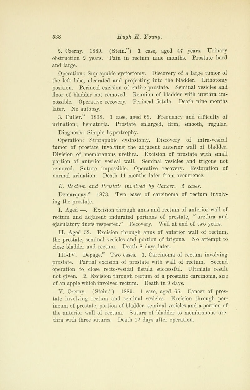 2. Czerny. 1889. (Stein.) 1 case, aged 47 years. Urinary obstruction 2 years. Pain in rectum nine months. Prostate hard and large. Operation: Suprapubic cystostomy. Discovery of a large tumor of the left lobe, ulcerated and projecting into the bladder. Lithotomy position. Perineal excision of entire prostate. Seminal vesicles and floor of bladder not removed. Eeunion of bladder with urethra im- possible. Operative recovery. Perineal fistula. Death nine months later. No autopsy. 3. Fuller.^ 1898. 1 case, aged 69. Frequency and difficulty of urination; hematuria. Prostate enlarged, firm, smooth, regular. Diagnosis: Simple hypertrophy. Operation: Suprapubic cystostomy. Discovery of intra-vesical tumor of prostate involving the adjacent anterior wall of bladder. Division of membranous urethra. Excision of prostate with small portion of anterior vesical wall. Seminal vesicles and trigone not removed. Suture impossible. Operative recovery. Eestoration of normal urination. Death 11 months later from recurrence. E. Rectum and Prostate involved hy Cancer. 5 cases. Demarquay.* 1873. Two cases of carcinoma of rectum involv- ing the prostate. I. Aged —. Excision through anus and rectum of anterior wall of rectum and adjacent indurated portions of prostate, urethra and ejaculatory ducts respected. Eecovery. Well at end of two years. II. Aged 53. Excision through anus of anterior wall of rectum, the prostate, seminal vesicles and portion of trigone. Ko attempt to close bladder and rectum. Death 8 days later. III-IA. Depage.^ Two cases. 1. Carcinoma of rectum involving prostate. Partial excision of prostate with wall of rectum. Second operation to close recto-vesical fistula successful. Ultimate result not given. 2. Excision through rectum of a prostatic carcinoma, size of an apple which involved rectum. Death in 9 days. V. Czerny. (Stein.) 1889. 1 case, aged 65. Cancer of pros- tate involving rectum and seminal vesicles. Excision through per- ineum of prostate, portion of bladder, seminal vesicles and a portion of the anterior wall of rectum. Suture of bladder to membranous ure- thra with three sutures. Death 12 days after operation.