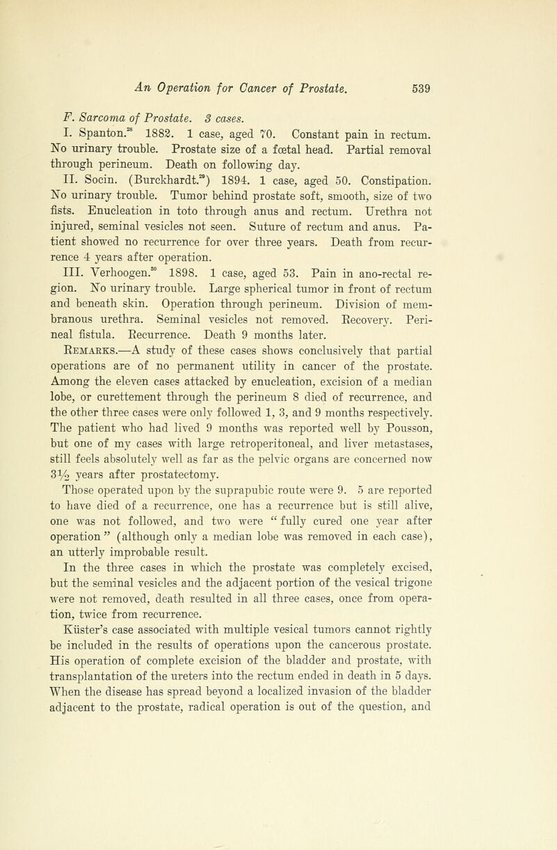 F. Sarcoma of Prostate. 3 cases. I. Spanton,'^ 1882. 1 case, aged 70. Constant pain in rectum. No urinary trouble. Prostate size of a foetal head. Partial removal through perineum. Death on following day. II. Socin. (Burckhardt.) 1894. 1 case, aged 50. Constipation. No urinary trouble. Tumor behind prostate soft, smooth, size of two fists. Enucleation in toto through anus and rectum. Urethra not injured, seminal vesicles not seen. Suture of rectum and anus. Pa- tient showed no recurrence for over three years. Death from recur- rence 4 years after operation. III. Verhoogen. 1898. 1 case, aged 53. Pain in ano-rectal re- gion. No urinary trouble. Large spherical tumor in front of rectum and beneath skin. Operation through perineum. Division of mem- branous urethra. Seminal vesicles not removed. Eecovery. Peri- neal fistula. Eecurrence. Death 9 months later. Eemaeks.—A study of these cases shows conclusively that partial operations are of no permanent utility in cancer of the prostate. Among the eleven cases attacked by enucleation, excision of a median lobe, or curettement through the perineum 8 died of recurrence, and the other three cases were only followed 1, 3, and 9 months respectively. The patient who had lived 9 months was reported well by Pousson, but one of my cases with large retroperitoneal, and liver metastases, still feels absolutely well as far as the pelvic organs are concerned now 3% years after prostatectomy. Those operated upon by the suprapubic route were 9. 5 are reported to have died of a recurrence, one has a recurrence but is still alive, one was not followed, and two were  fnlly cured one year after operation (although only a median lobe was removed in each case), an utterly improbable result. In the three cases in which the prostate was completely excised, but the seminal vesicles and the adjacent portion of the vesical trigone were not removed, death resulted in all three cases, once from opera- tion, twice from recurrence. Kiister's case associated with multiple vesical tumors cannot rightly be included in the results of operations upon the cancerous prostate. His operation of complete excision of the bladder and prostate, with transplantation of the ureters into the rectum ended in death in 5 days. When the disease has spread beyond a localized invasion of the bladder adjacent to the prostate, radical operation is out of the question, and