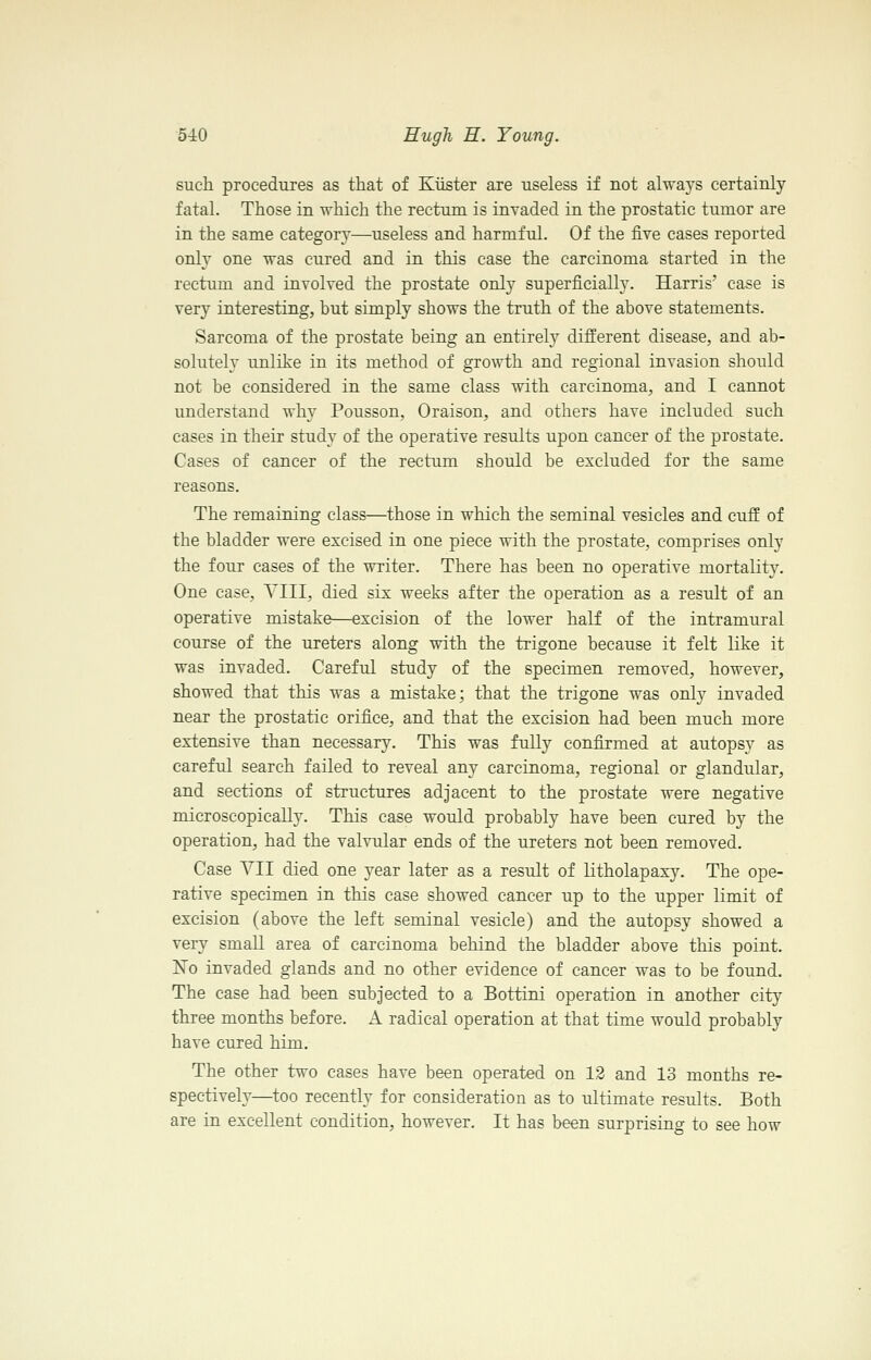such procedures as that of Kiister are useless if not always certainly fatal. Those in which the rectum is invaded in the prostatic tumor are in the same categorj^—useless and harmful. Of the five cases reported only one was cured and in this case the carcinoma started in the rectum and involved the prostate only superficially. Harris' case is very interesting, but simply shows the truth of the above statements. Sarcoma of the prostate being an entirely different disease, and ab- solutely unlike in its method of growth and regional invasion should not be considered in the same class with carcinoma, and I cannot understand why Pousson, Oraison, and others have included such eases in their study of the operative results upon cancer of the prostate. Cases of cancer of the rectum should be excluded for the same reasons. The remaining class—those in which the seminal vesicles and cuff of the bladder were excised in one piece with the prostate, comprises only the four cases of the writer. There has been no operative mortality. One case, YIII, died six weeks after the operation as a result of an operative mistake—excision of the lower half of the intramural course of the ureters along with the trigone because it felt like it was invaded. Careful study of the specimen removed, however, showed that this was a mistake; that the trigone was only invaded near the prostatic orifice, and that the excision had been much more extensive than necessary. This was fully confirmed at autopsy as careful search failed to reveal any carcinoma, regional or glandular, and sections of structures adjacent to the prostate were negative microscopically. This case would probably have been cured by the operation, had the valvular ends of the ureters not been removed. Case YII died one year later as a result of litholapaxy. The ope- rative specimen in this case showed cancer up to the upper limit of excision (above the left seminal vesicle) and the autopsy showed a very small area of carcinoma behind the bladder above this point. No invaded glands and no other evidence of cancer was to be found. The case had been subjected to a Bottini operation in another city three months before. A radical operation at that time would probably have cured him. The other two cases have been operated on 12 and 13 months re- spectively—too recently for consideration as to ultimate results. Both are in excellent condition, however. It has been surprising to see how
