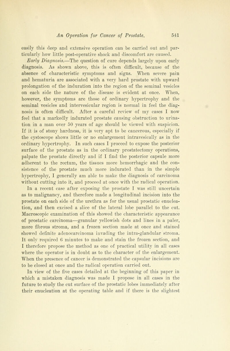 easily this deep and extensive operation can be carried out and par- ticularly how little post-operative shock and discomfort are caused. Early Diagnosis.—The question of cure depends largely upon early diagnosis. As shown above, this is often difficult, because of the absence of characteristic symptoms and signs. When severe pain and hematuria are associated with a very hard prostate with upward prolongation of the induration into the region of the seminal vesicles on each side the nature of the disease is evident at once. When, however, the symptoms are those of ordinary hypertrophy and the seminal vesicles and intervesicular region is normal in feel the diag- nosis is often difficult. After a careful review of my cases I now feel that a markedly indurated prostate causing obstruction to urina- tion in a man over 50 years of age should be viewed with suspicion. If it is of stony hardness, it is very apt to be cancerous, especially if the cystoscope shows little or no enlargement intravesically as in the ordinary hypertrophy. In such cases I proceed to expose the posterior surface of the prostate as in the ordinary prostatectomy operations, palpate the prostate directly and if I find the posterior capsule more adherent to the rectum, the tissues more hemorrhagic and the con- sistence of the prostate much more indurated than in the simple hypertrophy, I generally am able to make the diagnosis of carcinoma without cutting into it, and proceed at once with the radical operation. In a recent case after exposing the prostate I was still uncertain as to malignancy, and therefore made a longitudinal incision into the prostate on each side of the urethra as for the usual prostatic enuclea- tion, and then excised a slice of the lateral lobe parallel to the cut. Macroscopic examination of this showed the characteristic appearance of prostatic carcinoma—granular yellowish dots and lines in a paler, more fibrous stroma, and a frozen section made at once and stained showed definite adenocarcinoma invading the intra-glandular stroma. It only required 6 minutes to make and stain the frozen section, and I therefore propose the method as one of practical utility in all cases where the operator is in doubt as to the character of the enlargement. When the presence of cancer is demonstrated the capsular incisions are to be closed at once and the radical operation carried out. In view of the five cases detailed at the beginning of this paper in which a mistaken diagnosis was made I propose in all cases in the future to study the cut surface of the prostatic lobes immediately after their enucleation at the operating table and if there is the slightest