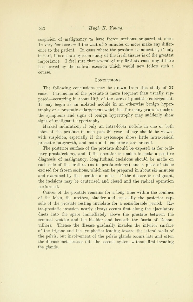 suspicion of malignancy to have frozen sections prepared at once. In very few cases will the wait of 5 minutes or more make any differ- ence to the patient. In cases where the prostate is indurated, if only in part, this operating-room study of the fresh tissues is of the greatest importance. I feel sure that several of my first six cases might have been saved by the radical excision which would now follow such a course. Conclusions. The following conclusions may be drawn from this study of 37 cases. Carcinoma of the prostate is more frequent than usually sup- posed—occurring in about 10% of the cases of prostatic enlargement. It may begin as an isolated nodule in an otherwise benign hyper- trophy or a prostatic enlargement which has for many years furnished the symptoms and signs of benign hypertrophy may suddenly show signs of malignant hypertrophy. Marked induration, if only an intra-lobar nodule in one or both lobes of the prostate in men past 50 years of age should be viewed with suspicion, especially if the cystoscope shows little intra-vesical prostatic outgrowth, and pain and tenderness are present. The posterior surface of the prostate should be exposed as for ordi- nary prostatectomy, and if the operator is unable to make a positive diagnosis of malignancy, longitudinal incisions should be made on each side of the urethra (as in prostatectomy) and a piece of tissue excised for frozen sections, which can be prepared in about six minutes and examined by the operator at once. If the disease is malignant, the incisions may be cauterized and closed and the radical operation performed. Cancer of the prostate remains for a long time within the confines of the lobes, the urethra, bladder and especially the posterior cap- sule of the prostate resting inviolate for a considerable period. Ex- tra-prostatic invasion nearly always occurs first along the ejaculatory ducts into the space immediately above the prostate between the seminal vesicles and the bladder and beneath the fascia of Denon- villiers. Thence the disease gradually invades the inferior surface of the trigone and the lymphatics leading toward the lateral walls of the pelvis, but involvement of the pelvic glands occurs late and often the disease metastasises into the osseous system without first invading the glands.