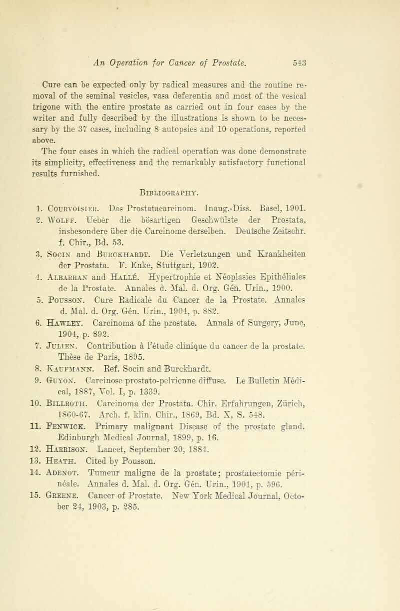 Cure can be expected only by radical measures and the routine re- moval of the seminal vesicles, vasa deferentia and most of the vesical trigone with the entire prostate as carried out in four cases by the writer and fully described by the illustrations is shown to be neces- sary by the 37 cases, including 8 autopsies and 10 operations, reported above. The four cases in which the radical operation was done demonstrate its simplicity, effectiveness and the remarkably satisfactory functional results furnished. BiBLIOGEAPHY. 1. CourvoisiePl. Das Prostatacarcinom. Inaug.-Diss. Basel, 1901. 2. WoLrr. Ueber die bosartigen Geschwiilste der Prostata, insbesondere liber die Carcinome derselben. Deutsche Zeitschr. 1 Chir., Bd. 53. 3. Socix and Bueckhaedt. Die A'erletzungen und Krankheiten der Prostata. F. Enke, Stuttgart, 1902. 4. Albaerax and Halle. Hypertrophic et Xeoplasies Epitheliales de la Prostate. Annales d. 3Ial. d. Org. Gen. Hrin., 1900. 5. Poussox. Cure Piadicale du Cancer de la Prostate. Annales d. Mai. d. Org. Gen. Urin., 1904, p. 882. 6. Hawlet. Carcinoma of the prostate. Annals of Surgery, June, 1904, p. 892. 7. JuLiEX. Contribution a Tetude clinique du cancer de la prostate. These de Paris, 1895. 8. KAUFiTAx^T. Eef. Socin and Burckhardt. 9. GuTOX. Carcinose prostato-pelvienne diffuse. Le Bulletin ^Ledi- cal, 1887, Vol. I, p. 1339. 10. BiLLEOTH. Carcinoma der Prostata. Chir. Erfahrungen, Ziirich, 1860-67. Arch. f. klin. Chir., 1869, Bd. X, S. 548. 11. Fexwick. Primary malignant Disease of the prostate gland. Edinburgh :\Iedical Journal, 1899, p. 16. 12. Haeeisox. Lancet, September 20, 1884. 13. Heath. Cited by Pousson. 14. Adexot. Tumeur maligne de la prostate; prostatectomie peri- neale. Annales d. Mai. d. Org. Gen. Urin., 1901, p. 596. 15. Geeexe. Cancer of Prostate. ISTew York Medical Journal, Octo- ber 24, 1903, p. 285.