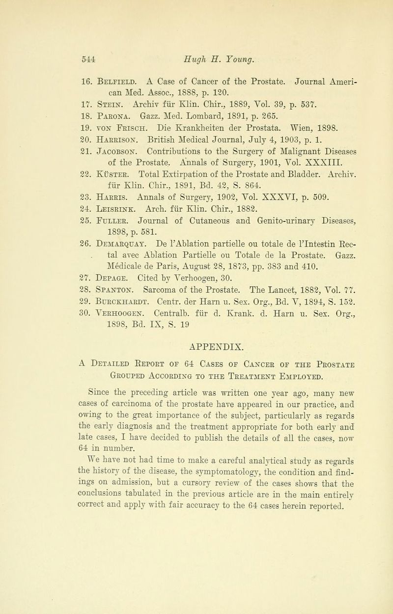 16. Belfield. a Case of Cancer of the Prostate. Journal Ameri- can Med. Assoc, 1888, p. 120. 17. Steix. Archiv fur Klin. Chir., 1889, Vol. 39, p. 537. 18. Paeoxa. Gazz. Med. Lombard, 1891, p. 265. 19. vox Frisch. Die Krankheiten der Prostata. Wien, 1898. 20. Haeeisox. British Medical Journal, July 4, 1903, p. 1. 21. Jacobsox. Contributions to the Surgery of Malignant Diseases of the Prostate. Annals of Surgery, 1901, VoL XXXIII. 22. KtJSTEE. Total Extirpation of the Prostate and Bladder. Archiv. fiir Klin. Chir., 1891, Bd. 42, S. 864. 23. Hakeis. Annals of Surgery, 1902, Vol. XXXVI, p. 509. 24. Leiseixk. Arch, fiir Klin. Chir., 1882, 25. Fuller. Journal of Cutaneous and Genito-urinary Diseases, 1898, p. 581. 26. Demaequay. De I'Ablation partielle ou totale de I'lntestin Piec- tal avec Ablation Partielle ou Totale de la Prostate. Gazz. Medicale de Paris, August 28, 1873, pp. 383 and 410. 27. Depage. Cited by Verhoogen, 30. 28. Spaxtox. Sarcoma of the Prostate. The Lancet, 1882, Vol. 77. 29. BuECKHARDT. Ceutr. der Ham u. Sex. Org., Bd. V, 1894, S. 152. 30. A'erhoogex. Centralb. fiir d. Krank. d. Harn u. Sex. Org., 1898, Bd. IX, S. 19 APPEXDIX. A Detailed Eepoet of 64 Cases oe Caxcee of the Prostate Grouped Accordixg to the Treatmext Employed. Since the preceding article was written one year ago, many new cases of carcinoma of the prostate have appeared in our practice, and owing to the great importance of the subject, particularly as regards the early diagnosis and the treatment appropriate for both early and late cases, I have decided to publish the details of all the cases, now 64 in number. We have not had time to make a careful analytical study as regards the history of the disease, the symptomatolog}-, the condition and find- ings on admission, but a cursory review of the cases shows that the conclusions tabulated in the previous article are in the main entirely correct and apply with fair accuracy to the 64 cases herein reported.