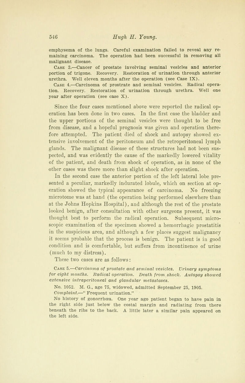 emphysema of the lungs. Careful examination failed to reveal any re- maining carcinoma. The operation had been successful in removing all malignant disease. Case 3.—Cancer of prostate involving seminal vesicles and anterior portion of trigone. Recovery. Restoration of urination through anterior urethra. Well eleven months after the operation (see Case IX). Case 4.—Carcinoma of prostrate and seminal vesicles. Radical opera- tion. Recovery. Restoration of urination through urethra. Well one year after operation (see case X). Since the four cases mentioned above were reported the radical op- eration has been done in two cases. In the first case the bladder and the upper portions of the seminal vesicles were thought to be free from disease, and a hopeful prognosis was given and operation there- fore attempted. The patient died of shock and autopsy showed ex- tensive involvement of the peritoneum and the retroperitoneal lymph glands. The malignant disease of these structures had not been sus- pected, and was evidently the cause of the markedly lowered vitality of the patient, and death from shock of operation, as in none of the other cases was there more than slight shock after operation. In the second case the anterior portion of the left lateral lobe pre- sented a peculiar, markedly indurated lobule, which on section at op- eration showed the typical appearance of carcinoma. Xo freezing microtome was at hand (the operation being performed elsewhere than at the Johns Hopkins Hospital), and although the rest of the prostate looked benign, after consultation with other surgeons present, it was thought best to perform the radical operation. Subsequent micro- scopic examination of the specimen showed a hemorrhagic prostatitis in the suspicious area, and although a few places suggest malignancy it seems probable that the process is benign. The patient is in good condition and is comfortable, but suffers from incontinence of urine (much to my distress). These two cases are as follows: Case 5.—Carcinoma of prostate and seminal vesicles. Urinary symptoms for eight months. Radical operation. Death from shock. Autopsy showed extensive intraperitoneal and glandular metastases. No. 1052. M. G., age 75, widowed, admitted September 25, 1905. Complaint.— Frequent urination. No history of gonorrhcea. One year ago patient began to have pain in the right side just below the costal margin and radiating from there beneath the ribs to the back. A little later a similar pain appeared on the left side.