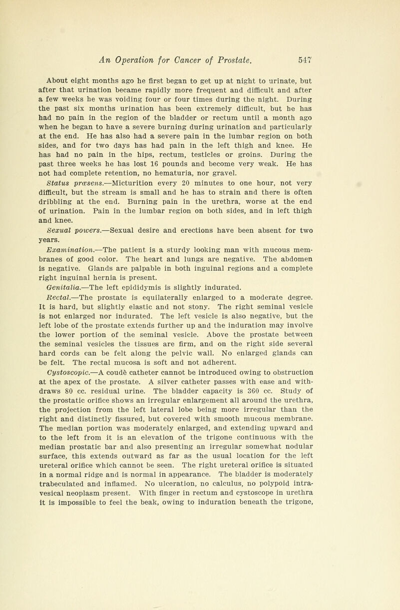 About eight months ago he first began to get up at night to urinate, but after that urination became rapidly more frequent and difficult and after a few weeks he was voiding four or four times during the night. During the past six months urination has been extremely difiicult, but he has had no pain in the region of the bladder or rectum until a month ago when he began to have a severe burning during urination and particularly at the end. He has also had a severe pain in the lumbar region on both sides, and for two days has had pain in the left thigh and knee. He has had no pain in the hips, rectum, testicles or groins. During the past three weeks he has lost 16 pounds and become very weak. He has not had complete retention, no hematuria, nor gravel. Status prwsens.—Micturition every 20 minutes to one hour, not very difficult, but the stream is small and he has to strain and there is often dribbling at the end. Burning pain in the urethra, worse at the end of urination. Pain in the lumbar region on both sides, and in left thigh and knee. Sexual powers.—Sexual desire and erections have been absent for two years. Examination.—The patient is a sturdy looking man with mucous mem- branes of good color. The heart and lungs are negative. The abdomen is negative. Glands are palpable in both inguinal regions and a complete right inguinal hernia is present. Genitalia.—The left epididymis is slightly indurated. Rectal.—The prostate is equilaterally enlarged to a moderate degree. It is hard, but slightly elastic and not stony. The right seminal vesicle is not enlarged nor indurated. The left vesicle is also negative, but the left lobe of the prostate extends further up and the induration may involve the lower portion of the seminal vesicle. Above the prostate between the seminal vesicles the tissues are firm, and on the right side several hard cords can be felt along the pelvic wall. No enlarged glands can be felt. The rectal mucosa is soft and not adherent. Cystoscopic.—A coude catheter cannot be introduced owing to obstruction at the apex of the prostate. A silver catheter passes with ease and with- draws 80 cc. residual urine. The bladder capacity is 360 cc. Study of the prostatic orifice shows an irregular enlargement all around the urethra, the projection from the left lateral lobe being more irregular than the right and distinctly fissured, but covered with smooth mucous membrane. The median portion was moderately enlarged, and extending upward and to the left from it is an elevation of the trigone continuous with the median prostatic bar and also presenting an irregular somewhat nodular surface, this extends outward as far as the usual location for the left ureteral orifice which cannot be seen. The right ureteral orifice is situated in a normal ridge and is normal in appearance. The bladder is moderately trabeculated and inflamed. No ulceration, no calculus, no polypoid intra- vesical neoplasm present. With finger in rectum and cystoscope in urethra it is impossible to feel the beak, owing to induration beneath the trigone,