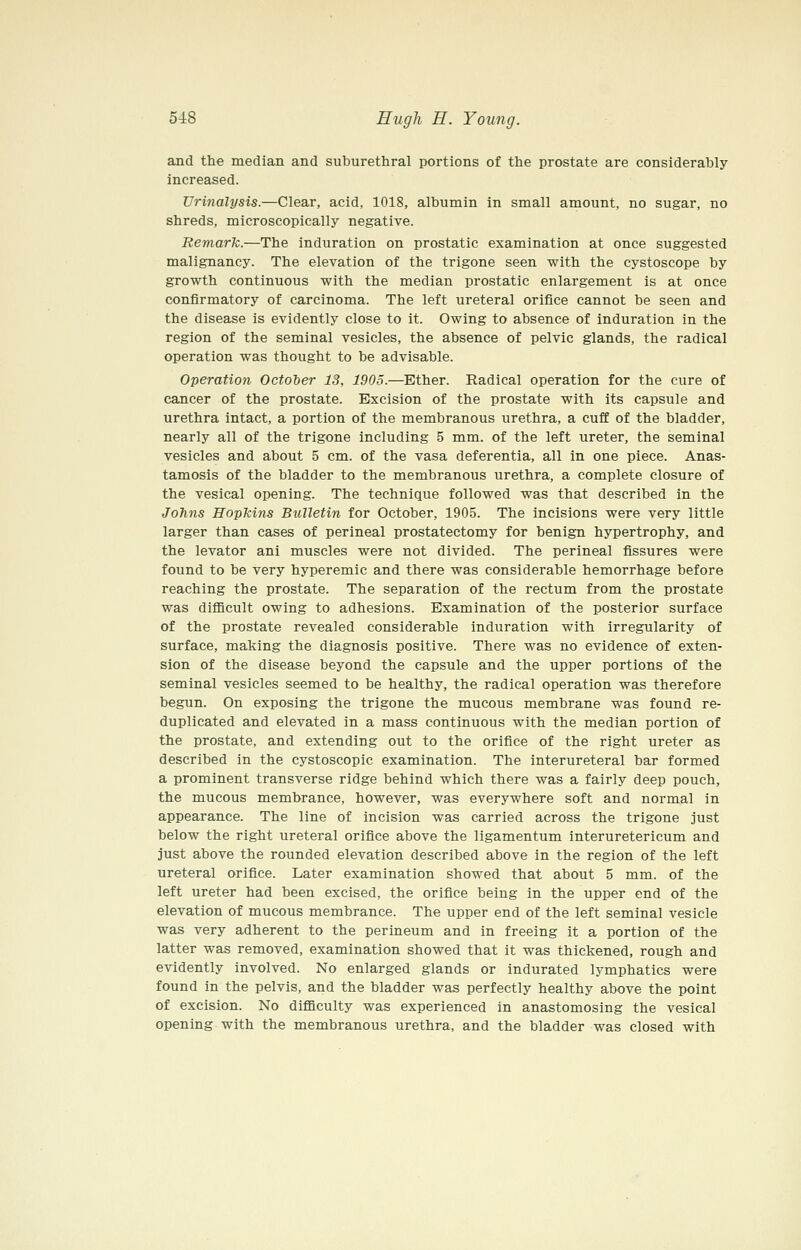 and the median and suburethral portions of the prostate are considerably increased. Urinalysis.—Clear, acid, 1018, albumin in small amount, no sugar, no shreds, microscopically negative. Remark.—The induration on prostatic examination at once suggested malignancy. The elevation of the trigone seen with the cystoscope by growth continuous with the median prostatic enlargement is at once confirmatory of carcinoma. The left ureteral orifice cannot be seen and the disease is evidently close to it. Owing to absence of induration in the region of the seminal vesicles, the absence of pelvic glands, the radical operation was thought to be advisable. Operation October 13, 1905.—Ether. Radical operation for the cure of cancer of the prostate. Excision of the prostate with its capsule and urethra intact, a portion of the membranous urethra, a cuff of the bladder, nearly all of the trigone including 5 mm. of the left ureter, the seminal vesicles and about 5 cm. of the vasa deferentia, all in one piece. Anas- tamosis of the bladder to the membranous urethra, a complete closure of the vesical opening. The technique followed was that described in the Johns Hopkins Biilletin for October, 1905. The incisions were very little larger than cases of perineal prostatectomy for benign hypertrophy, and the levator ani muscles were not divided. The perineal fissures were found to be very hyperemic and there was considerable hemorrhage before reaching the prostate. The separation of the rectum from the prostate was difficult owing to adhesions. Examination of the posterior surface of the prostate revealed considerable induration with irregularity of surface, making the diagnosis positive. There was no evidence of exten- sion of the disease beyond the capsule and the upper portions of the seminal vesicles seemed to be healthy, the radical operation was therefore begun. On exposing the trigone the mucous membrane was found re- duplicated and elevated in a mass continuous with the median portion of the prostate, and extending out to the orifice of the right ureter as described in the cystoscopic examination. The interureteral bar formed a prominent transverse ridge behind which there was a fairly deep pouch, the mucous membrance, however, was everywhere soft and normal in appearance. The line of incision was carried across the trigone just below the right ureteral orifice above the ligamentum interuretericum and just above the rounded elevation described above in the region of the left ureteral orifice. Later examination showed that about 5 mm. of the left ureter had been excised, the orifice being in the upper end of the elevation of mucous membrance. The upper end of the left seminal vesicle was very adherent to the perineum and in freeing it a portion of the latter was removed, examination showed that it was thickened, rough and evidently involved. No enlarged glands or indurated lymphatics were found in the pelvis, and the bladder was perfectly healthy above the point of excision. No diflQculty was experienced in anastomosing the vesical opening with the membranous urethra, and the bladder was closed with