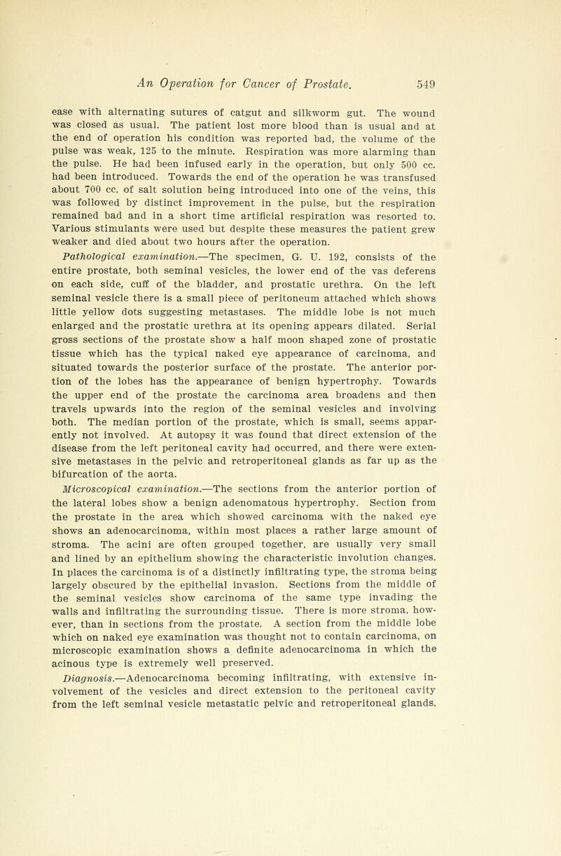 ease with alternating sutures of catgut and silkworm gut. The wound was closed as usual. The patient lost more blood than is usual and at the end of operation his condition was reported bad, the volume of the pulse was weak, 125 to the minute. Respiration was more alarming than the pulse. He had been infused early in the operation, but only 500 cc. had been introduced. Towards the end of the operation he was transfused about 700 cc. of salt solution being introduced into one of the veins, this was followed by distinct improvement in the pulse, but the respiration remained bad and in a short time artificial respiration was resorted to. Various stimulants were used but despite these measures the patient grew weaker and died about two hours after the operation. Pathological examination.—The specimen, G. U. 192, consists of the entire prostate, both seminal vesicles, the lower end of the vas deferens on each side, cuff of the bladder, and prostatic urethra. On the left seminal vesicle there is a small piece of peritoneum attached which shows little yellow dots suggesting metastases. The middle lobe is not much enlarged and the prostatic urethra at its opening appears dilated. Serial gross sections of the prostate show a half moon shaped zone of prostatic tissue which has the typical naked eye appearance of carcinoma, and situated towards the posterior surface of the prostate. The anterior por- tion of the lobes has the appearance of benign hypertrophy. Towards the upper end of the prostate the carcinoma area broadens and then travels upwards into the region of the seminal vesicles and involving both. The median portion of the prostate, which is small, seems appar- ently not involved. At autopsy it was found that direct extension of the disease from the left peritoneal cavity had occurred, and there were exten- sive metastases in the pelvic and retroperitoneal glands as far up as the bifurcation of the aorta. Microscopical examination.—The sections from the anterior portion of the lateral lobes show a benign adenomatous hypertrophy. Section from the prostate in the area which showed carcinoma with the naked eye shows an adenocarcinoma, within most places a rather large amount of stroma. The acini are often grouped together, are usually very small and lined by an epithelium showing the characteristic involution changes. In places the carcinoma is of a distinctly infiltrating type, the stroma being largely obscured by the epithelial invasion. Sections from the middle of the seminal vesicles show carcinoma of the same type invading the walls and infiltrating the surrounding tissue. There is more stroma, how- ever, than in sections from the prostate. A section from the middle lobe which on naked eye examination was thought not to contain carcinoma, on microscopic examination shows a definite adenocarcinoma in which the acinous type is extremely well preserved. Diagnosis.—Adenocarcinoma becoming infiltrating, with extensive in- volvement of the vesicles and direct extension to the peritoneal cavity from the left seminal vesicle metastatic pelvic and retroperitoneal glands.