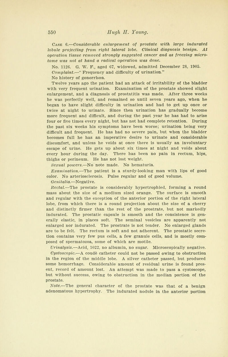 Case 6.—Considerable enlargement of prostate with large indurated loiule projecting from right lateral lobe. Clinical diagnosis benign. At operation tissue removed strongly suggested cancer and as freezing micro- tome tvas not at hand a radical operation was done. No. 1126. G. W. F., aged 67, widowed, admitted December 28, 1905. Complaint.— Frequency and difBculty of urination. No history of gonorrhoea. Twelve years ago the patient had an attack of irritability of the bladder with very frequent urination. Examination of the prostate showed slight enlargement, and a diagnosis of prostatitis was made. After three weeks he was perfectly well, and remained so until seven years ago, when he began to have slight difBculty in urination and had to get up once or twice at night to urinate. Since then urination has gradually become more frequent and difficult, and during the past year he has had to arise four or five times every night, but has not had complete retention. During the past six weeks his symptoms have been worse; urination being very difficult and frequent. He has had no severe pain, but when the bladder becomes full he has an imperative desire to urinate and considerable discomfort, and unless he voids at once there is usually an involuntary escape of urine. He gets up about six times at night and voids about every hour during the day. There has been no pain in rectum, hips, thighs or perineum. He has not lost weight. Sexual powers.—^No note made. No hematuria. Examination.—The patient is a sturdy-looking man with lips of good color. No arteriosclerosis. Pulse regular and of good volume. Genitalia.—Negative. Rectal.—The prostate is considerably hypertrophied, forming a round mass about the size of a medium sized orange. The surface is smooth and regular with the exception of the anterior portion of the right lateral lobe, from which there is a round projection about the size of a cherry and distinctly firmer than the rest of the prostrate, but not markedly indurated. The prostatic capsule is smooth and the consistence is gen- erally elastic, in places soft. The seminal vesicles are apparently not enlarged nor indurated. The prostrate is not tender. No enlarged glands are to be felt. The rectum is soft and not adherent. The prostatic secre- tion contains very few pus cells, a few granule cells, and is mostly com- posed of spermatozoa, some of which are motile. Urinalysis.—Acid, 1022, no albumin, no sugar. Microscopically negative. Cystoscopic.—A coude catheter could not be passed owing to obstruction in the region of the middle lobe. A silver catheter passed, but produced some hemorrhage. Considerable amount of residual urine is found pres- ent, record of amount lost. An attempt was made to pass a cystoscope, but without success, owing to obstruction in the median portion of the prostate. IJote.—The general character of the prostate was that of a benign adenomatous hypertrophy. The indurated nodule in the anterior portion