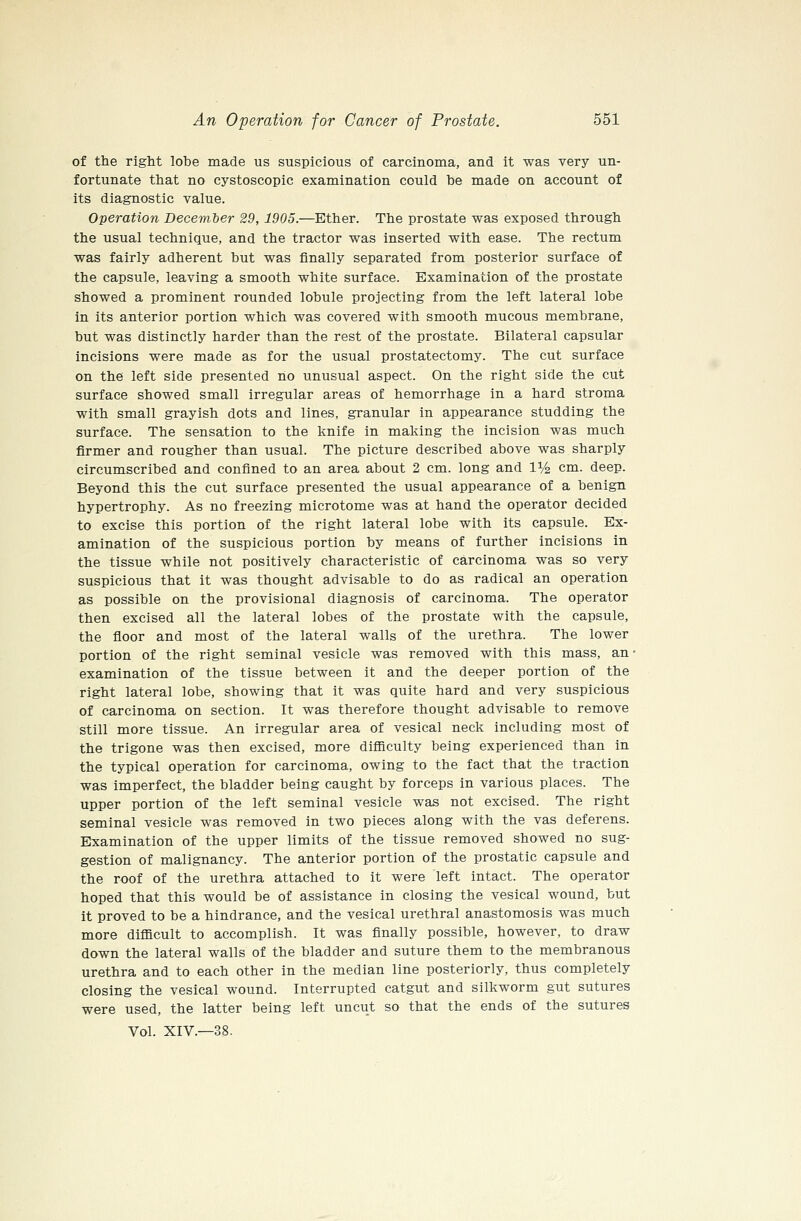 of the right lobe made us suspicious of carcinoma, and it was very un- fortunate that no cystoscopic examination could be made on account of its diagnostic value. Operation Decem'ber 29, 1905.—Ether. The prostate was exposed through the usual technique, and the tractor was inserted with ease. The rectum was fairly adherent but was finally separated from posterior surface of the capsule, leaving a smooth white surface. Examination of the prostate showed a prominent rounded lobule projecting from the left lateral lobe in its anterior portion which was covered with smooth mucous membrane, but was distinctly harder than the rest of the prostate. Bilateral capsular incisions were made as for the usual prostatectomy. The cut surface on the left side presented no unusual aspect. On the right side the cut surface showed small irregular areas of hemorrhage in a hard stroma with small grayish dots and lines, granular in appearance studding the surface. The sensation to the knife in making the incision was much firmer and rougher than usual. The picture described above was sharply circumscribed and confined to an area about 2 cm. long and 1% cm. deep. Beyond this the cut surface presented the usual appearance of a benign hypertrophy. As no freezing microtome was at hand the operator decided to excise this portion of the right lateral lobe with its capsule. Ex- amination of the suspicious portion by means of further incisions in the tissue while not positively characteristic of carcinoma was so very suspicious that it was thought advisable to do as radical an operation as possible on the provisional diagnosis of carcinoma. The operator then excised all the lateral lobes of the prostate with the capsule, the floor and most of the lateral walls of the urethra. The lower portion of the right seminal vesicle was removed with this mass, an- examination of the tissue between it and the deeper portion of the right lateral lobe, showing that it was quite hard and very suspicious of carcinoma on section. It was therefore thought advisable to remove still more tissue. An irregular area of vesical neck including most of the trigone was then excised, more difficulty being experienced than in the typical operation for carcinoma, owing to the fact that the traction was imperfect, the bladder being caught by forceps in various places. The upper portion of the left seminal vesicle was not excised. The right seminal vesicle was removed in two pieces along with the vas deferens. Examination of the upper limits of the tissue removed showed no sug- gestion of malignancy. The anterior portion of the prostatic capsule and the roof of the urethra attached to it were left intact. The operator hoped that this would be of assistance in closing the vesical wound, but it proved to be a hindrance, and the vesical urethral anastomosis was much more difficult to accomplish. It was finally possible, however, to draw down the lateral walls of the bladder and suture them to the membranous urethra and to each other in the median line posteriorly, thus completely closing the vesical wound. Interrupted catgut and silkworm gut sutures were used, the latter being left uncut so that the ends of the sutures Vol. XIV.—38.