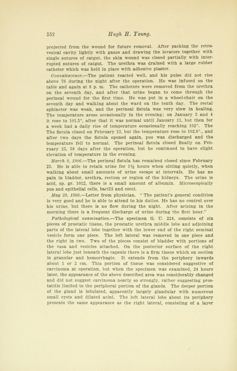 projected from the wound for future removal. After packing the retro- vesical cavity lightly with gauze and drawing the levators together with single sutures of catgut, the skin wound was closed partially with inter- rupted sutures of catgut. The urethra was drained with a large rubber catheter which was held in place with adhesive plaster. Convalescence.—The patient reacted well, and his pulse did not rise above 76 during the night after the operation. He was infused on the table and again at 8 p. m. The catheters were removed from the urethra on the seventh day, and after that urine began to come through the perineal wound for the first time. He was put in a wheel-chair on the seventh day and walking about the ward on the tenth day. The rectal sphincter was weak, and the perineal fistula was very slow in healing. The temperature arose occasionally in the evening; on January 3 and 4 it rose to 101.5°, after that it was normal until January 11, but then for a week had a daily rise of temperature occasionally reaching 102°. The The fistula closed on February 13, but the temperature rose to 102.8°., and after two days the fistula opened again, pus was discharged and the temperature fell to normal. The perineal fistula closed finally on Feb- ruary 25, 58 days after the operation, but he continued to have slight elevation of temperature in the evening. March S, 1906.—The perineal fistula has remained closed since February 25. He is able to retain urine for 1% hours when sitting quietly, when walking about small amounts of urine escape at intervals. He has no pain in bladder, urethra, rectum or region of the kidneys. The urine is acid, sp. gr. 1012, there is a small amount of albumin. Microscopically pus and epithelial cells, bacilli and cocci. May 29, 1906.—Letter from physician.  The patient's general condition is very good and he is able to attend to his duties. He has no control over his urine, but there is no flow during the night. After arising in the morning there is a frequent discharge of urine during the first hour. Pathological examination.—The specimen G. U. 224, consists of six pieces of prostatic tissue, the prostatic urethra middle lobe and adjoining parts of the lateral lobe together with the lower end of the right seminal vesicle form one piece. The left lateral was removed in one piece and the right in two. Two of the pieces consist of bladder with portions of the vasa and vesicles attached. On the posterior surface of the right lateral lobe just beneath the capsule there is a firm tissue which on section is granular and hemorrhagic. It extends from the periphery inwards about 1 or 2 cm. This portion of tissue was considered suggestive of carcinoma at operation, but when the specimen was examined, 24 hours later, the appearance of the above described area was considerably changed and did not suggest carcinoma nearly so strongly, rather suggesting pros- tatitis limited to the peripheral portion of the glands. The deeper portion of the gland is lobulated, apparently largely glandular with numerous small cysts and dilated acini. The left lateral lobe about its periphery presents the same appearance as the right lateral, consisting of a layer
