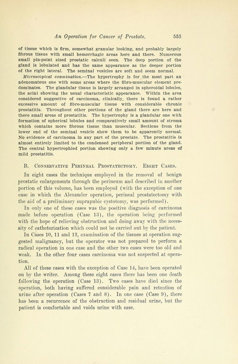 of tissue which, is firm, somewhat granular looking, and probably largely fibrous tissue with small hemorrhagic areas here and there. Numerous small pin-point sized prostatic calculi seen. The deep portion of the gland is lobulated and has the same appearance as the deeper portion of the right lateral. The seminal vesicles are soft and seem normal. Microscopical examination.—The hypertrophy is for the most part an adenomatous one with some areas where the fibro-muscular element pre- dominates. The glandular tissue is largely arranged in spheroidal lobules, the acini showing the usual characteristic appearance. Within the area considered suggestive of carcinoma, clinically, there is found a rather excessive amount of fibro-muscular tissue with considerable chronic prostatitis. Throughout other portions of the gland there are here and there small areas of prostatitis. The hypertrophy is a glandular one with formation of spherical lobules and comparatively small amount of stroma which contains more fibrous tissue than muscular. Sections from the lower end of the seminal vesicle show them to be apparently normal. No evidence of carcinoma in any part of the prostate. The prostatitis is almost entirely limited to the condensed peripheral portion of the gland. The central hypertrophied portion showing only a few minute areas of mild prostatitis. B. Conservative Perineal Prostatectomy. Eight Cases. In eight cases the technique employed in the removal of benign prostatic enlargements through the perineum and described in another portion of this volume, has been employed (with the exception of one case in which the Alexander operation, perineal prostatectomy with the aid of a preliminary suprapubic cystotomy, was performed). In only one of these cases was the positive diagnosis of carcinoma made before operation (Case 13), the operation being performed with the hope of relieving obstruction and doing away with the neces- sity of catheterization which could not be carried out by the patient. In Cases 10, 11 and 12, examination of the tissues at operation sug- gested malignancy, but the operator was not prepared to perform a radical operation in one case and the other two cases were too old and weak. In the other four cases carcinoma was not suspected at opera- tion. All of these cases with the exception of Case 14, have been operated on by the writer. Among these eight cases there has been one death following the operation (Case 13). Two cases have died since the operation, both having suffered considerable pain and retention of urine after operation (Cases 7 and 8). In one case (Case 9), there has been a recurrence of the obstruction and residual urine, but the patient is comfortable and voids urine with ease.