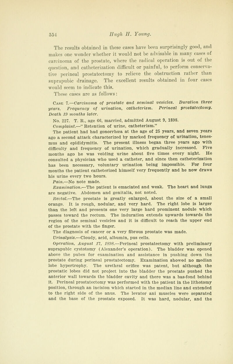 The results obtained in these cases have been surprisingly good, and makes one wonder whether it would not be advisable in many cases of carcinoma of the prostate, where the radical operation is out of the question, and catheterization difficult or painful, to perform conserva- tive perineal prostatectomy to relieve the obstruction rather than suprapubic drainage. The excellent results obtained in four cases would seem to indicate this. These cases are as follows: Case 7.—Carcinoma of prostate and seminal vesicles. Duration three years. Frequency of urination, catheterism. Perineal prostatectomy. Death 19 months later. No. 227. T. R., age 66, married, admitted August 9, 1898. Complaint.— Retention of urine, catheterism. The patient had had gonorrhoea at the age of 25 years, and seven years ago a second attack characterized by marked frequency of urination, tenes- mus and epididymitis. The present illness began three years ago with difficulty and frequency of urination, which gradually increased. Five months ago he was voiding urine about five times every night. He consulted a physician who used a catheter, and since then catheterization has been necessary, voluntary urination being impossible. For four months the patient catheterized himself very frequently and he now draws his urine every two hours. Pain.—No note made. Examination.—The patient is emaciated and weak. The heart and lungs are negative. Abdomen and genitalia, not noted. Rectal.—The prostate is greatly enlarged, about the size of a small orange. It is rough, nodular, and very hard. The right lobe is larger than the left and presents one very large hard prominent nodule which passes toward the rectum. The induration extends upwards towards the region of the seminal vesicles and it is difficult to reach the upper end of the prostate with the finger. The diagnosis of cancer or a very fibrous prostate was made. Urinalysis.—Cloudy, acid, albumin, pus cells. Operation, August 17, 1898.—Perineal prostatectomy with preliminary suprapubic cystotomy (Alexander's operation). The bladder was opened above the pubes for examination and assistance in pushing down the prostate during perineal prostatectomy. Examination showed no median lobe hypertrophy. The urethral orifice was patent, but although the prostatic lobes did not project into the bladder the prostate pushed the anterior wall towards the bladder cavity and there was a bas-fond behind it. Perineal prostatectomy was performed with the patient in the lithotomy position, through an incision which started in the median line and extended to the right side of the anus. The levator ani muscles were separated and the base of the prostate exposed. It was hard, nodular, and the