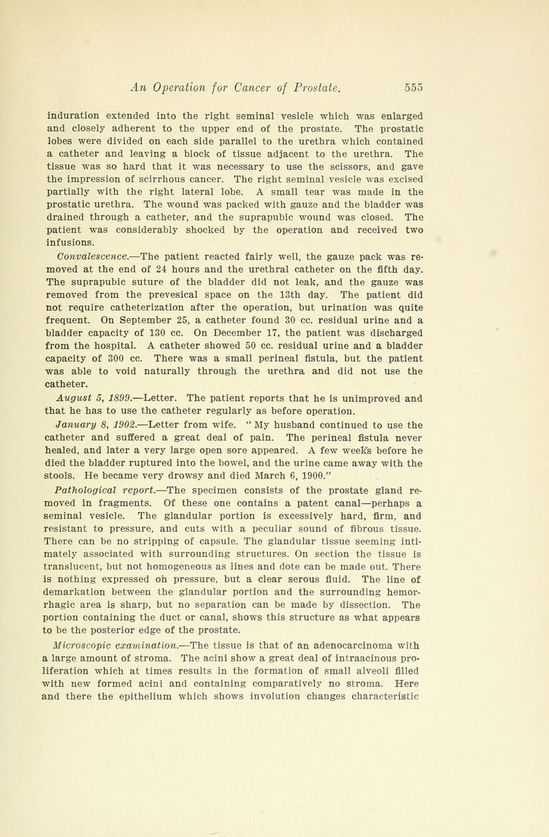 induration extended into the right seminal vesicle whicli was enlarged and closely adherent to the upper end of the prostate. The prostatic lobes were divided on each side parallel to the urethra which contained a catheter and leaving a block of tissue adjacent to the urethra. The tissue was so hard that it was necessary to use the scissors, and gave the impression of scirrhous cancer. The right seminal vesicle was excised partially with the right lateral lobe. A small tear was made in the prostatic urethra. The wound was packed with gauze and the bladder was drained through a catheter, and the suprapubic wound was closed. The patient was considerably shocked by the operation and received two infusions. Convalescence.—The patient reacted fairly well, the gauze pack was re- moved at the end of 24 hours and the urethral catheter on the fifth day. The suprapubic suture of the bladder did not leak, and the gauze was removed from the prevesical space on the 13th day. The patient did not require catheterization after the operation, but urination was quite frequent. On September 25, a catheter found 30 cc. residual urine and a bladder capacity of 130 cc. On December 17, the patient was discharged from the hospital. A catheter showed 50 cc. residual urine and a bladder capacity of 300 cc. There was a small perineal fistula, but the patient was able to void naturally through the urethra and did not use the catheter. August 5, 1899.—Letter. The patient reports that he is unimproved and that he has to use the catheter regularly as before operation. January 8, 1902.—Letter from wife.  My husband continued to use the catheter and suffered a great deal of pain. The perineal fistula never healed, and later a very large open sore appeared. A few weeks before he died the bladder ruptured into the bowel, and the urine came away with the stools. He became very drowsy and died March 6, 1900. Pathological report.—The specimen consists of the prostate gland re- moved in fragments. Of these one contains a patent canal—perhaps a seminal vesicle. The glandular portion is excessively hard, firm, and resistant to pressure, and cuts with a peculiar sound of fibrous tissue. There can be no stripping of capsule. The glandular tissue seeming inti- mately associated with surrounding structures. On section the tissue is translucent, but not homogeneous as lines and dote can be made out. There is nothing expressed oh pressure, but a clear serous fluid. The line of demarkation between the glandular portion and the surrounding hemor- rhagic area is sharp, but no separation can be made by dissection. The portion containing the duct or canal, shows this structure as what appears to be the posterior edge of the prostate. Microscopic examination.—The tissue is that of an adenocarcinoma with a large amount of stroma. The acini show a great deal of intraacinous pro- liferation which at times results in the formation of small alveoli filled with new formed acini and containing comparatively no stroma. Here and there the epithelium which shows involution changes characteristic