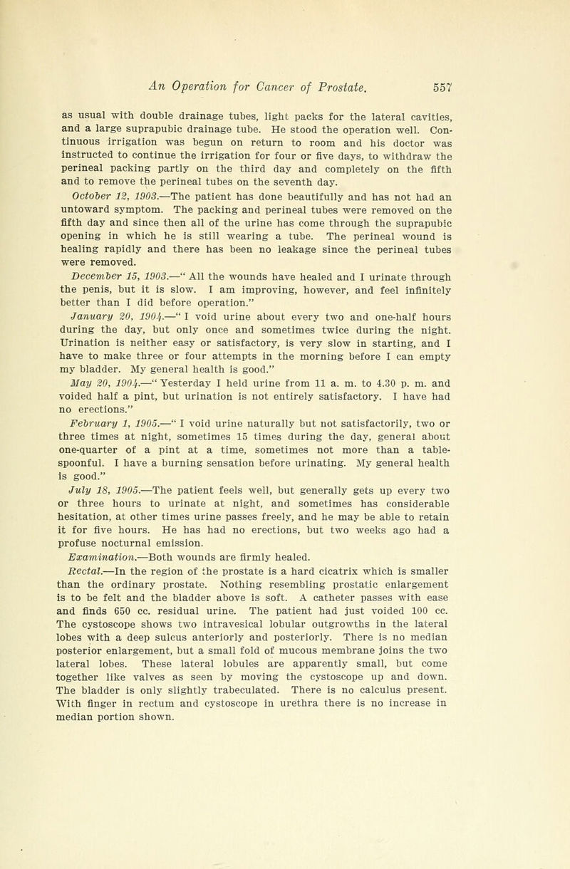 as usual with double drainage tubes, light packs for the lateral cavities, and a large suprapubic drainage tube. He stood the operation well. Con- tinuous irrigation was begun on return to room and his doctor was instructed to continue the irrigation for four or five days, to withdraw the perineal packing partly on the third day and completely on the fifth and to remove the perineal tubes on the seventh day. October 12, 1903.—The patient has done beautifully and has not had an untoward symptom. The packing and perineal tubes were removed on the fifth day and since then all of the urine has come through the suprapubic opening in which he is still wearing a tube. The perineal wound is healing rapidly and there has been no leakage since the perineal tubes were removed. December 15, 1903.— All the wounds have healed and I urinate through the penis, but it is slow. I am improving, however, and feel infinitely better than I did before operation. January 20, 1904-— I void urine about every two and one-half hours during the day, but only once and sometimes twice during the night. Urination is neither easy or satisfactory, is very slow in starting, and I have to make three or four attempts in the morning before I can empty my bladder. My general health is good. May 20, 190If.— Yesterday I held urine from 11 a. m. to 4.30 p. m. and voided half a pint, but urination is not entirely satisfactory. I have had no erections. February 1, 1905.— I void urine naturally but not satisfactorily, two or three times at night, sometimes 15 times during the day, general about one-quarter of a pint at a time, sometimes not more than a table- spoonful. I have a burning sensation before urinating. My general health is good. July 18, 1905.—The patient feels well, but generally gets up every two or three hours to urinate at night, and sometimes has considerable hesitation, at other times urine passes freely, and he may be able to retain it for five hours. He has had no erections, but two weeks ago had a profuse nocturnal emission. Examination.—Both wounds are firmly healed. Rectal.—In the region of the prostate is a hard cicatrix which is smaller than the ordinary prostate. Nothing resembling prostatic enlargement is to be felt and the bladder above is soft. A catheter passes with ease and finds 650 cc. residual urine. The patient had just voided 100 cc. The cystoscope shows two intravesical lobular outgrowths in the lateral lobes with a deep sulcus anteriorly and posteriorly. There is no median posterior enlargement, but a small fold of mucous membrane joins the two lateral lobes. These lateral lobules are apparently small, but come together like valves as seen by moving the cystoscope up and down. The bladder is only slightly trabeculated. There is no calculus present. With finger in rectum and cystoscope in urethra there is no increase in median portion shown.