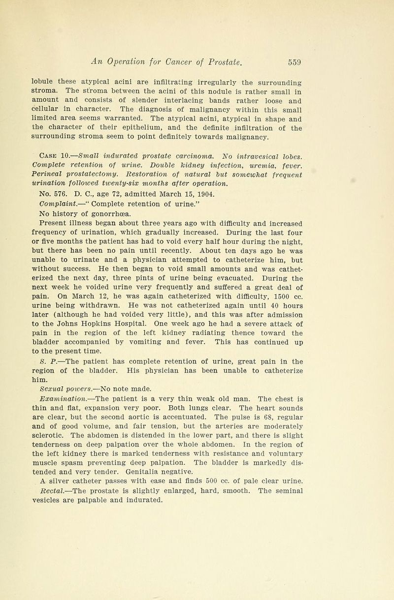lobule these atypical acini are infiltrating irregularly the surrounding stroma. The stroma between the acini of this nodule is rather small in amount and consists of slender interlacing bands rather loose and cellular in character. The diagnosis of malignancy within this small limited area seems warranted. The atypical acini, atypical in shape and the character of their epithelium, and the definite infiltration of the surrounding stroma seem to point definitely towards malignancy. Case 10.—Small indurated prostate carcinoma. No intravesical lohes. Complete retention of urine. Double kidney infection, uremia, fever. Perineal prostatectomy. Restoration of natural but somewhat frequent urination followed tiventy-six months after operation. No. 576. D. C, age 72, admitted March 15, 1904. Complaint.— Complete retention of urine. No history of gonorrhoea. Present illness began about three years ago with difficulty and increased frequency of urination, which gradually increased. During the last four or five months the patient has had to void every half hour during the night, but there has been no pain until recently. About ten days ago he was unable to urinate and a physician attempted to catheterize him, but without success. He then began to void small amounts and was cathet- erized the next day, three pints of urine being evacuated. During the next week he voided urine very frequently and suffered a great deal of pain. On March 12, he was again catheterized with difficulty, 1500 cc. urine being withdrawn. He was not catheterized again until 40 hours later (although he had voided very little), and this was after admission to the Johns Hopkins Hospital. One week ago he had a severe attack of pain in the region of the left kidney radiating thence toward the bladder accompanied by vomiting and fever. This has continued up to the present time. S. P.—The patient has complete retention of urine, great pain in the region of the bladder. His physician has been unable to catheterize him. Sexual poivers.—No note made. Examination.—The patient is a very thin weak old man. The chest is thin and flat, expansion very poor. Both lungs clear. The heart sounds are clear, but the second aortic is accentuated. The pulse is 68, regular and of good volume, and fair tension, but the arteries are moderately sclerotic. The abdomen is distended in the lower part, and there is slight tenderness on deep palpation over the whole abdomen. In the region of the left kidney there is marked tenderness with resistance and voluntary muscle spasm preventing deep palpation. The bladder is markedly dis- tended and very tender. Genitalia negative. A silver catheter passes with ease and finds 500 cc. of pale clear urine. Rectal.—The prostate is slightly enlarged, hard, smooth. The seminal vesicles are palpable and indurated.