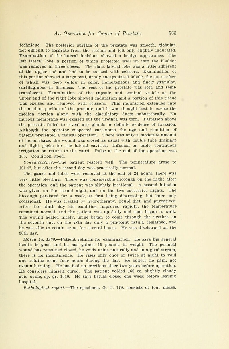 technique. The posterior surface of the prostate was smooth, globular, not difficult to separate from the rectum and felt only slightly indurated. Examination of the lateral incisions showed a benign appearance. The left lateral lobe, a portion of which projected well up into the bladder was removed in three pieces. The right lateral lobe was a little adherent at the upper end and had to be excised with scissors. Examination of this portion showed a large oval, firmly encapsulated lobule, the cut surface of which was deep yellow in color, homogeneous and finely granular, cartilaginous in firmness. The rest of the prostate was soft, and semi- translucent. Examination of the capsule and seminal vesicle at the upper end of the right lobe showed induration and a portion of this tissue was excised and removed with scissors. This induration extended into the median portion of the prostate, and it was thought best to excise the median portion along with the ejaculatory ducts suburethrally. No mucous membrane was excised but the urethra was torn. Palpation above the prostate failed to reveal any glands or definite evidence of invasion. Although the operator suspected carcinoma the age and condition of patient prevented a radical operation. There was only a moderate amount of hemorrhage, the wound was closed as usual with double tube drainage and light packs for the lateral cavities. Infusion on table, continuous irrigation on return to the ward. Pulse at the end of the operation was 105. Condition good. Convalescence.—The patient reacted well. The temperature arose to 101.4°, but after the second day was practically normal. The gauze and tubes were removed at the end of 24 hours, there was very little bleeding. There was considerable hiccough on the night after the operation, and the patient was slightly irrational. A second infusion was given on the second night, and on the two successive nights. The hiccough persisted for a week, at first being distressing, but later only occasional. He was treated by hydrotherapy, liquid diet, and purgatives. After the ninth day his condition improved rapidly, the temperature remained normal, and the patient was up daily and soon began to walk. The wound healed nicely, urine began to come through the urethra on the seventh day, on the 28th day only a pin-point fistula remained, and he was able to retain urine for several hours. He was discharged on the 30th day. March 14, 1906.—Patient returns for examination. He says his general health is good and he has gained 15 pounds in weight. The perineal wound has remained closed, he voids urine naturally and in a good stream, there is no incontinence. He rises only once or twice at night to void and retains urine four hours during the day. He suffers no pain, not even a burning. He has had no erections since two years before operation. He considers himself cured. The patient voided 160 cc. slightly cloudy acid urine, sp. gr. 1010. He says fistula closed one week before leaving hospital. Patliological report.—The specimen, G. U. 179, consists of four pieces,