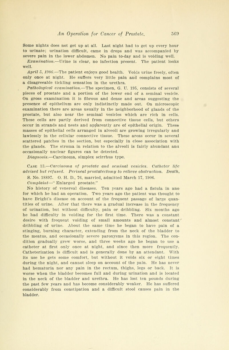Some nights does not get up at all. Last night had to get up every hour to urinate; urination difficult, came in drops and was accompanied by severe pain in the lower abdomen. No pain to-day and is voiding well. Examination.—Urine is clear, no infection present. The patient looks well. April 5, 1906.—The patient enjoys good health. Voids urine freely, often only once at night. He suffers very little pain and complains most of a disagreeable tickling sensation in the urethra. Pathological examination.—The specimen, G. U. 195, consists of several pieces of prostate and a portion of the lower end of a, seminal vesicle. On gross examination it is fibrous and dense and areas suggesting the presence of epithelium are only indistinctly made out. On microscopic examination there are areas usually in the neighborhood of glands of the prostate, but also near the seminal vesicles which are rich in cells. These cells are partly derived from connective tissue cells, but others occur in strands and nests and app'arently are of epithelial origin. These masses of epithelial cells arranged in alveoli are growing irregularly and lawlessly in the cellular connective tissue. These areas occur in several scattered patches in the section, but especially in close association with the glands. The stroma in relation to the alveoli is fairly abundant ana occasionally nuclear figures can be detected. Diagnosis.—Carcinoma, simplex scirrhus type. Case 13.—Carcinoma of prostate and seminal vesicles. Catheter life advised but refused. Perineal prostatectomy to relieve obstruction. Death, S. No. 18897. O. H. D., 76, married, admitted March 17, 1906. Complaint—■ Enlarged prostate. No history of venereal diseases. Ten years ago had a fistula in ano for which he had an operation. Two years ago the patient was thought to have Bright's disease on account of the frequent passage of large quan- tities of urine. After that there was a gradual increase in the frequency of urination, but without difficulty, pain or dribbling. Six months ago he had difficulty in voiding for the first time. There was a constant desire with frequent voiding of small amounts and almost constant dribbling of urine. About the same time he began to have pain of a stinging, burning character, extending from the neck of the bladder to the meatus, and occasionally severe paroxysms in this region. The con- dition gradually grew worse, and three weeks ago he began to use a catheter at first only once at night, and since then more frequently. Catheterization is difficult and is generally done by an attendant. With its use he gets some comfort, but without it voids six or eight times during the night, and cannot sleep on account of the pain. He has never had hematuria nor any pain in the rectum, thighs, legs or back. It is worse when the bladder becomes full and during urination and is located in the neck of the bladder and urethra. He has lost ten pounds during the past few years and has become considerably weaker. He has suffered considerably from constipation and a difficult stool causes pain in the bladder.