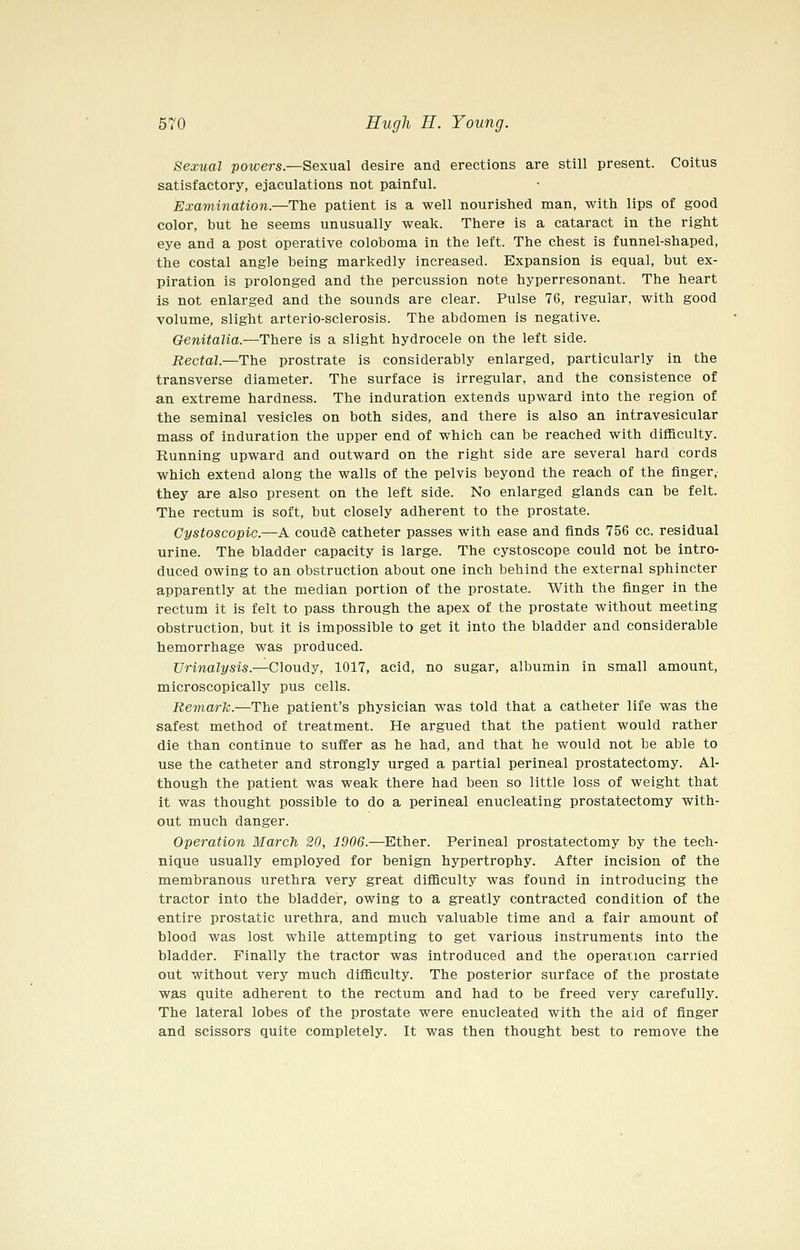 Sexual powers.—Sexual desire and erections are still present. Coitus satisfactory, ejaculations not painful. Examination.—The patient is a well nourished man, with lips of good color, but he seems unusually weak. There is a cataract in the right eye and a post operative coloboma in the left. The chest is funnel-shaped, the costal angle being markedly increased. Expansion is equal, but ex- piration is prolonged and the percussion note hyperresonant. The heart is not enlarged and the sounds are clear. Pulse 76, regular, with good volume, slight arterio-sclerosis. The abdomen is negative. Genitalia.—There is a slight hydrocele on the left side. Rectal.—The prostrate is considerably enlarged, particularly in the transverse diameter. The surface is irregular, and the consistence of an extreme hardness. The induration extends upward into the region of the seminal vesicles on both sides, and there is also an intravesicular mass of induration the upper end of which can be reached with difficulty. Running upward and outward on the right side are several hard cords which extend along the walls of the pelvis beyond the reach of the finger, they are also present on the left side. No enlarged glands can be felt. The rectum is soft, but closely adherent to the prostate. Cystoscopic.—A coude catheter passes with ease and finds 756 cc. residual urine. The bladder capacity is large. The cystoscope could not be intro- duced owing to an obstruction about one inch behind the external sphincter apparently at the median portion of the prostate. With the finger in the rectum it is felt to pass through the apex of the prostate without meeting obstruction, but it is impossible to get it into the bladder and considerable hemorrhage was produced. Urinalysis.—Cloudy, 1017, acid, no sugar, albumin in small amount, microscopically pus cells. Remark.—The patient's physician was told that a catheter life was the safest method of treatment. He argued that the patient would rather die than continue to suffer as he had, and that he would not be able to use the catheter and strongly urged a partial perineal prostatectomy. Al- though the patient was weak there had been so little loss of weight that it was thought possible to do a perineal enucleating prostatectomy with- out much danger. Operation March 20, 1906.—Ether. Perineal prostatectomy by the tech- nique usually employed for benign hypertrophy. After incision of the membranous urethra very great difficulty was found in introducing the tractor into the bladder, owing to a greatly contracted condition of the entire prostatic urethra, and much valuable time and a fair amount of blood was lost while attempting to get various instruments into the bladder. Finally the tractor was introduced and the operation carried out without very much difficulty. The posterior surface of the prostate was quite adherent to the rectum and had to be freed very carefully. The lateral lobes of the prostate were enucleated with the aid of finger and scissors quite completely. It was then thought best to remove the