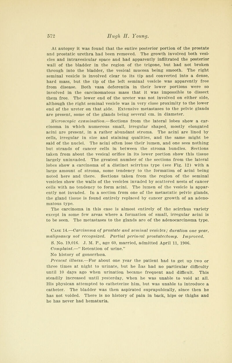 At autopsy it was found that the entire posterior portion of the prostate and prostatic urethra had been removed. The growth involved both vesi- cles and intravesicular space and had apparently infiltrated the posterior wall of the bladder in the region of the trigone, but had not broken through into the bladder, the vesical mucosa being smooth. The right seminal vesicle is involved clear to its tip and converted into a dense, hard mass, but the tip of the left seminal vesicle was apparently free from disease. Both vasa deferentia in their lower portions were so involved in the carcinomatous mass that it was impossible to dissect them free. The lower end of the ureter was not involved on either side, although the right seminal vesicle was in very close proximity to the lower end of the ureter on that side. Extensive metastases to the pelvic glands are present, some of the glands being several cm. in diameter. Microscopic examination.—Sections from the lateral lobes show a car- cinoma in which numerous small, irregular shaped, mostly elongated acini are present, in a rather abundant stroma. The acini are lined by cells, irregular in size and staining qualities, and the same might be said of the nuclei. The acini often lose their lumen, and one sees nothing but strands of cancer cells in between the stroma bundles. Sections taken from about the vesical orifice in its lower portion show this tissue largely uninvaded. The greatest number of the sections from the lateral lobes show a carcinoma of a distinct scirrhus type (see Fig. 12) with a large amount of stroma, some tendency to the formation of acini being noted here and there. Sections taken from the region of the seminal vesicles show the walls of the vesicles invaded by scattered nests of cancer cells with no tendency to form acini. The lumen of the vesicle is appar- ently not invaded. In a section from one of the metastatic pelvic glands, the gland tissue is found entirely replaced by cancer growth of an adeno- matous type. The carcinoma in this case is almost entirely of the scirrhus variety except in some few areas where a formation of small, irregular acini is to be seen. The metastases to the glands are of the adenocarcinoma type. Case 14.—Carcinoma of prostate and seminal vesicles; duration one year, malignancy not recognized. Partial perineal prostatectomy. Improved. S. No. 19,016. J. M. P., age 60, married, admitted April 11, 1906. Complaint.— Retention of urine. No history of gonorrhoea. Present illness.—For about one year the patient had to get up two or three times at night to urinate, but he nas had no particular difficulty until 10 days ago when urination became frequent and difiicult. This steadily increased until yesterday, when he was unable to void at all. His physican attempted to catheterize him, but was unable to introduce a catheter. The bladder was then aspirated suprapubically, since then he has not voided. There is no history of pain in back, hips or thighs and he has never had hematuria.