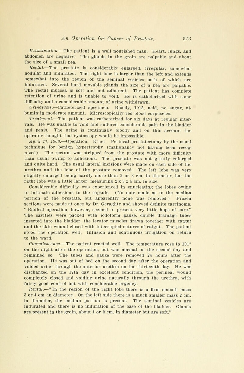 Examination.—The patient is a well nourished man. Heart, lungs, and abdomen are negative. The glands in the groin are palpable and about the size of a small pea. Rectal.—The prostate is considerably enlarged, irregular, somewhat nodular and indurated. The right lobe is larger than the left and extends somewhat into the region of the seminal vesicles both of which are indurated. Several hard movable glands the size of a pea are palpable. The rectal mucosa is soft and not adherent. The patient has complete retention of urine and is unable to void. He is catheterized with some difllculty and a considerable amount of urine withdrawn. Urinalysis.—Catheterized specimen. Bloody, 1015, acid, no sugar, al- bumin in moderate amount. Microscopically red blood corpuscles. Treatment.—The patient was catheterized for six days at regular inter- vals. He was unable to void and suffered considerable pain in the bladder and penis. The urine is continually bloody and on this account the operator thought that cystoscopy would be impossible. April 17, 1906.—Operation. Ether. Perineal prostatectomy by the usual technique for benign hypertrophy (malignancy not having been recog- nized). The rectum was stripped from the prostate with more difficulty than usual owing to adhesions. The prostate was not greatly enlarged and quite hard. The usual lateral incisions were made on each side of the urethra and the lobe of the prostate removed. The left lobe was very slightly enlarged being hardly more than 2 or 3 cm. in diameter, but the right lobe was a little larger, measuring 2x3x4 cm. in size. Considerable difficulty was experienced in enucleating the lobes owing to intimate adhesions to the capsule. (No note made as to the median portion of the prostate, but apparently none was removed.) Frozen sections were made at once by Dr. Geraghty and showed definite carcinoma.  Radical operation, however, seemed to present very little hope of cure. The cavities were packed with iodoform gauze, double drainage tubes inserted into the bladder, the levator muscles drawn together with catgut and the skin wound closed with interrupted sutures of catgut. The patient stood the operation well. Infusion and continuous irrigation on return to the ward. Convalescence.—The patient reacted well. The temperature rose to 101° on the night after the operation, but was normal on the second day and remained so. The tubes and gauze were removed 24 hours after the operation. He was out of bed on the second day after the operation and voided urine through the anterior urethra on the thirteenth day. He was discharged on the 17th day in excellent condition, the perineal wound completely closed and voiding urine naturally through the urethra, with fairly good control but with considerable urgency. Rectal.— In the region of the right lobe there is a firm smooth mass 3 or 4 cm. in diameter. On the left side there is a much smaller mass 2 cm. in diameter, the median portion is present. The seminal vesicles are indurated and there is no induration of the base of the bladder. Glands are present in the groin, about 1 or 2 cm. in diameter but are soft.