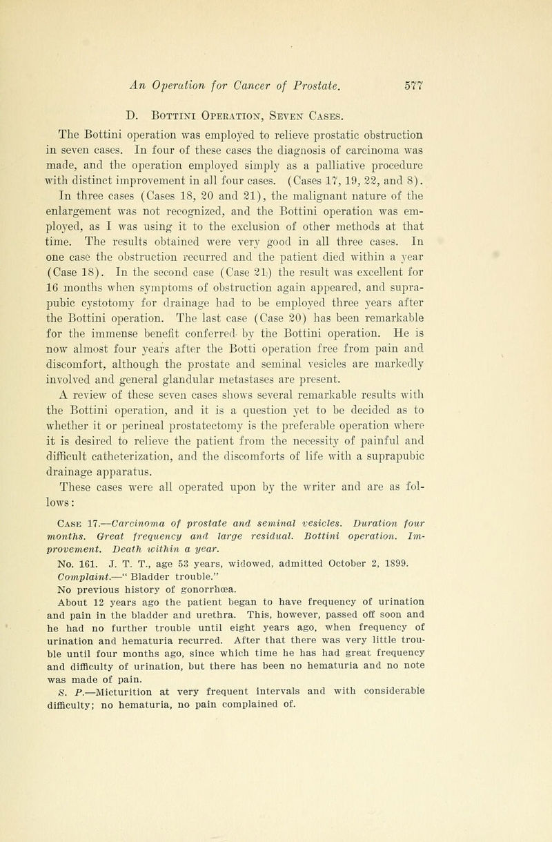 D. BoTTiNi Operation, Seven Cases. The Bottini operation was employed to relieve prostatic obstruction in seven cases. In four of these cases the diagnosis of carcinoma was made, and the operation employed simply as a palliative procedure with distinct improvement in all four cases. (Cases 17, 19, 32, and 8). In three cases (Cases 18, 20 and 21), the malignant nature of the enlargement was not recognized, and the Bottini operation was em- ployed, as I was using it to the exclusion of other methods at that time. The results obtained were very good in all three cases. In one case the obstruction recurred and the patient died within a year (Case 18). In the second case (Case 21;) the result was excellent for 16 months when symptoms of obstruction again appeared, and supra- pubic cystotomy for drainage had to be employed three years after the Bottini operation. The last case (Case 20) has been remarkable for the immense benefit conferred by the Bottini operation. He is now almost four years after the Botti operation free from pain and discomfort, although the prostate and seminal vesicles are markedly involved and general glandular metastases are present. A review of these seven cases shows several remarkable results with the Bottini operation, and it is a question yet to be decided as to whether it or perineal prostatectomy is the preferable operation where it is desired to relieve the patient from the necessity of painful and difficult catheterization, and the discomforts of life with a suprapubic drainage apparatus. These cases were all operated upon by the writer and are as fol- lows: Case 17.—Carcinoma of prostate and se'rninal vesicles. Duration four months. Great frequency and large residual. Bottini operation. Im- provement. Death within a year. No. 161. J. T. T., age 53 years, widowed, admitted October 2, 1899. Complaint.— Bladder trouble. No previous history of gonorrhoea. About 12 years ago the patient began to have frequency of urination and pain in the bladder and urethra. This, however, passed off soon and he had no further trouble until eight years ago, when frequency of urination and hematuria recurred. After that there was very little trou- ble until four months ago, since which time he has had great frequency and difficulty of urination, but there has been no hematuria and no note was made of pain. 8. P.—Micturition at very frequent intervals and with considerable difficulty; no hematuria, no pain complained of.