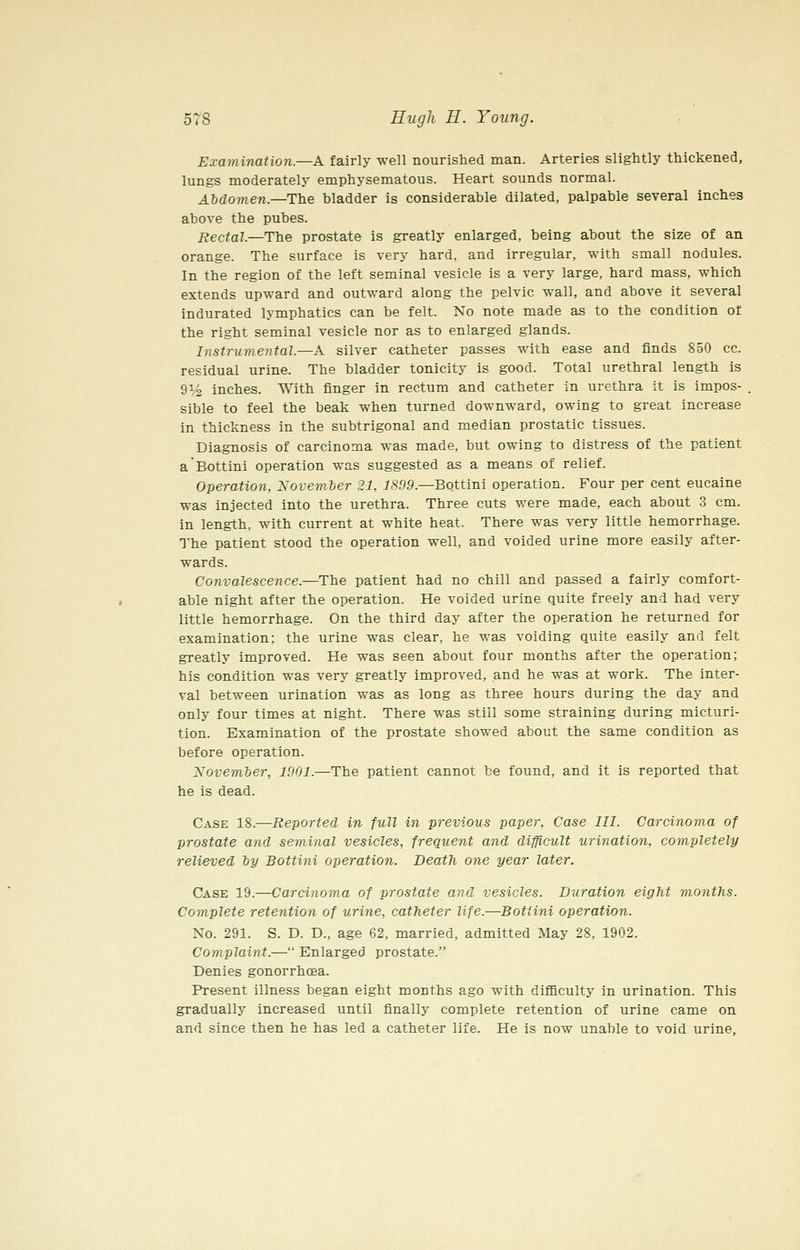 Examination.—A fairly well nourished man. Arteries slightly thickened, lungs moderately emphysematous. Heart sounds normal. Abdomen.—The bladder is considerable dilated, palpable several inches above the pubes. Rectal.—The prostate is greatly enlarged, being about the size of an orange. The surface is very hard, and irregular, with small nodules. In the region of the left seminal vesicle is a very large, hard mass, which extends upward and outward along the pelvic wall, and above it several indurated lymphatics can be felt. No note made as to the condition of the right seminal vesicle nor as to enlarged glands. Instrumental.—A silver catheter passes with ease and finds 850 cc. residual urine. The bladder tonicity is good. Total urethral length is 9% inches. With finger in rectum and catheter in urethra it is impos- sible to feel the beak when turned downward, owing to great increase in thickness in the subtrigonal and median prostatic tissues. Diagnosis of carcinoma was made, but owing to distress of the patient aBottini operation was suggested as a means of relief. Operation, Xovemher 21, 1899.—Bottini operation. Four per cent eucaine was injected into the urethra. Three cuts were made, each about 3 cm. in length, with current at white heat. There was very little hemorrhage. The patient stood the operation well, and voided urine more easily after- wards. Convalescence.—The patient had no chill and passed a fairly comfort- able night after the operation. He voided urine quite freely and had very little hemorrhage. On the third day after the operation he returned for examination; the urine was clear, he was voiding quite easily and felt greatly improved. He was seen about four months after the operation; his condition was very greatly improved, and he was at work. The inter- val between urination was as long as three hours during the day and only four times at night. There was still some straining during micturi- tion. Examination of the prostate showed about the same condition as before operation. November, 1901.—The patient cannot be found, and it is reported that he is dead. Case 18.—Reported in full in previous paper, Case III. Carcinoma of prostate and seminal vesicles, frequent and difficult urination, completely relieved by Bottini operation. Death one year later. Case 19.—Carcinoma of prostate and vesicles. Duration eight months. Complete retention of urine, catheter life.—Bottini operation. No. 291. S. D. D., age 62, married, admitted May 28, 1902. Complaint.— Enlarged prostate. Denies gonorrhoea. Present illness began eight months ago with difliculty in urination. This gradually increased until finally complete retention of urine came on and since then he has led a catheter life. He is now unable to void urine.