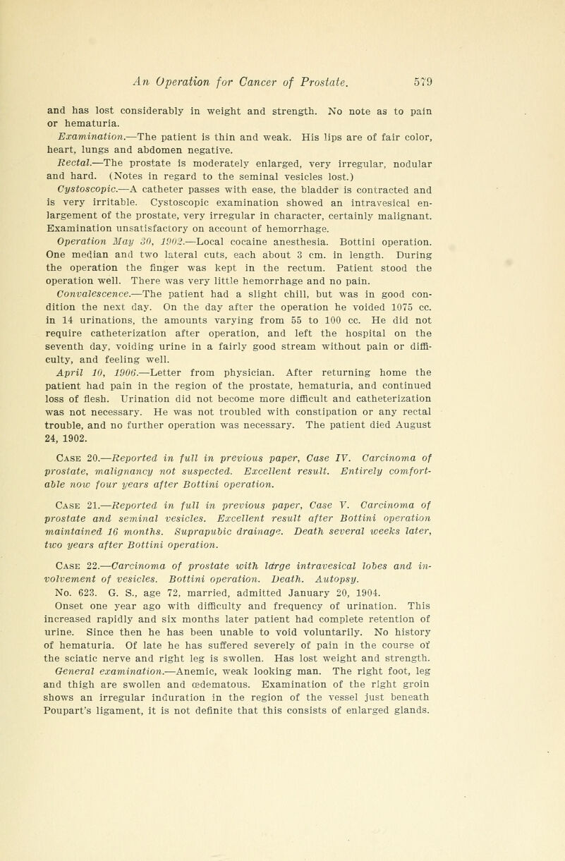 and has lost considerably in weight and strength. No note as to pain or hematuria. Examination.—The patient is thin and weak. His lips are of fair color, heart, lungs and abdomen negative. Rectal.—The prostate is moderately enlarged, very irregular, nodular and hard. (Notes in regard to the seminal vesicles lost.) Cystoscopic.—A catheter passes with ease, the bladder is contracted and is very irritable. Cystoscopic examination showed an intravesical en- largement of the prostate, very irregular in character, certainly malignant. Examination unsatisfactory on account of hemorrhage. Operation May 30, 1902.—Local cocaine anesthesia. Bottini operation. One median and two lateral cuts, each about 3 cm. in length. During the operation the finger was kept in the rectum. Patient stood the operation well. There was very little hemorrhage and no pain. Convalescence.—The patient had a slight chill, but was in good con- dition the next day. On the day after the operation he voided 1075 cc. in 14 urinations, the amounts varying from 55 to 100 cc. He did not require catheterization after operation, and left the hospital on the seventh day, voiding urine in a fairly good stream without pain or diffi- culty, and feeling well. April 10, 1906.—Letter from physician. After returning home the patient had pain in the region of the prostate, hematuria, and continued loss of flesh. Urination did not become more difficult and catheterization was not necessary. He was not troubled with constipation or any rectal trouble, and no further operation was necessary. The patient died August 24, 1902. Case 20.—Reported in full in previous paper, Case IV. Carcinoma of prostate, malignancy not suspected. Excellent result. Entirely comfort- able now four years after Bottini operation. Case 21.—Reported in full in previous paper, Case V. Carcinoma of prostate and seminal vesicles. Excellent result after Bottini operation maintained 16 months. Suprapubic drainage. Death several weeks later, two years after Bottini operation. Case 22.—Carcinoma of prostate with Idrge intravesical lobes and in- volvement of vesicles. Bottini operation. Death. Autopsy. No. 623. G. S., age 72, married, admitted January 20, 1904. Onset one year ago with difficulty and frequency of urination. This increased rapidly and six months later patient had complete retention of urine. Since then he has been unable to void voluntarily. No history of hematuria. Of late he has suffered severely of pain in the course of the sciatic nerve and right leg is swollen. Has lost weight and strength. General examination.—Anemic, weak looking man. The right foot, leg and thigh are swollen and cedematous. Examination of the right groin shows an irregular induration in the region of the vessel just beneath Poupart's ligament, it is not definite that this consists of enlarged glands.