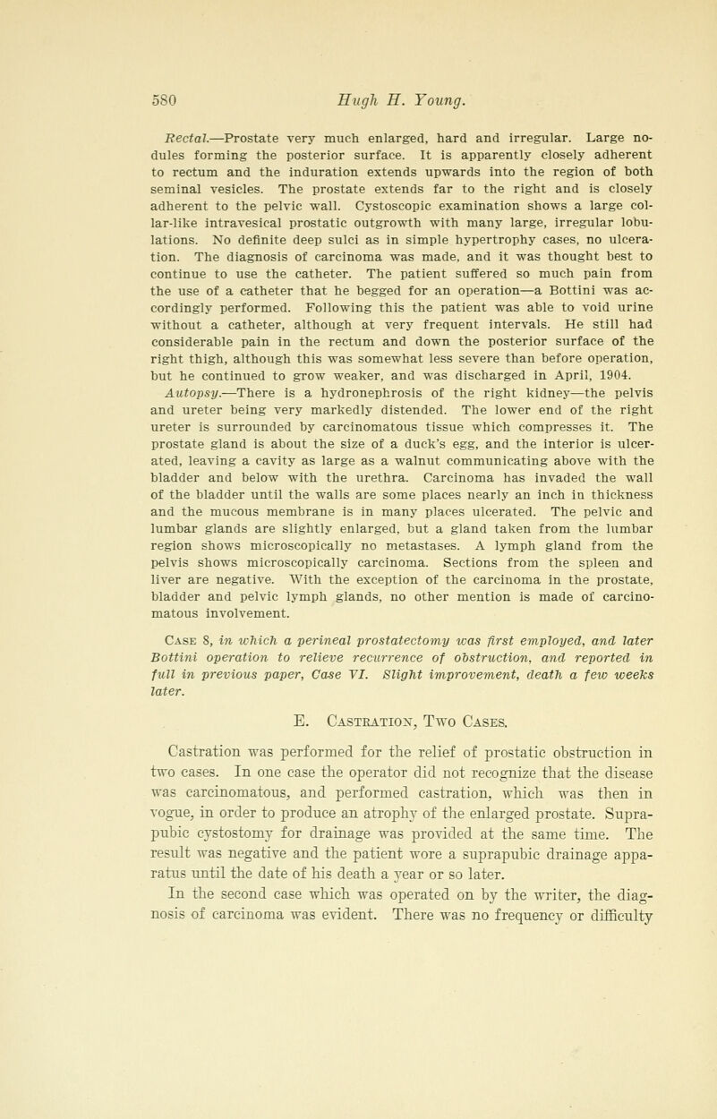 Rectal.—Prostate very much enlarged, hard and irregular. Large no- dules forming the posterior surface. It is apparently closely adherent to rectum and the induration extends upwards into the region of both seminal vesicles. The prostate extends far to the right and is closely adherent to the pelvic wall. Cystoscopic examination shows a large col- lar-like intravesical prostatic outgrowth with many large, irregular lobu- lations. No definite deep sulci as in simple hypertrophy cases, no ulcera- tion. The diagnosis of carcinoma was made, and it was thought best to continue to use the catheter. The patient suffered so much pain from the use of a catheter that he begged for an operation—a Bottini was ac- cordingly performed. Following this the patient was able to void urine without a catheter, although at very frequent intervals. He still had considerable pain in the rectum and down the posterior surface of the right thigh, although this was somewhat less severe than before operation, but he continued to grow weaker, and was discharged in April, 1904. Autopsy.—There is a hydronephrosis of the right kidnej^—the pelvis and ureter being very markedly distended. The lower end of the right ureter is surrounded by carcinomatous tissue which compresses it. The prostate gland is about the size of a duck's egg, and the interior is ulcer- ated, leaving a cavity as large as a walnut communicating above with the bladder and below with the urethra. Carcinoma has invaded the wall of the bladder until the walls are some places nearly an inch in thickness and the mucous membrane is in many places ulcerated. The pelvic and lumbar glands are slightly enlarged, but a gland taken from the lumbar region shows microscopically no metastases. A lymph gland from the pelvis shows microscopically carcinoma. Sections from the spleen and liver are negative. With the exception of the carcinoma in the prostate, bladder and pelvic lymph glands, no other mention is made of carcino- matous involvement. Case 8, in which a perineal prostatectomy was first employed, and later Bottini operation to relieve recurrence of obstruction, and reported in full in previous paper. Case TI. Slight improvement, death a few weeks later. E. Castration, Ttvo Cases, Castration was performed for the relief of prostatic obstruction in two cases. In one case the operator did not recognize that the disease was carcinomatous, and performed castration, which was then in vogue, in order to produce an atroph}- of the enlarged prostate. Supra- pubic cystostomy for drainage was provided at the same time. The result was negative and the patient wore a suprapubic drainage appa- ratus until the date of his death a 3^ear or so later. In the second case which was operated on by the wTiter, the diag- nosis of carcinoma was evident. There O'as no frequency or diiSculty
