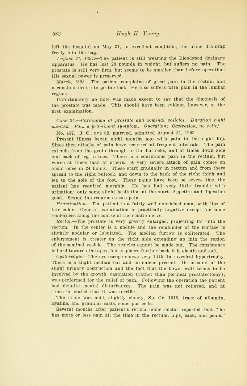 left the hospital on May 31, in excellent condition, the urine draining freely into the bag. August 27, 1S97.—The patient is still wearing the Bloodgood drainage apparatus. He has lost 23 pounds in weight, but suffers no pain. The prostate is still very firm, but seems to be smaller than before operation. His sexual power is preserved. March, 1S9S.—The patient complains of great pain in the rectum and a constant desire to go to stool. He also suffers with pain in the lumbar region. Unfortunately no note was made except to say that the diagnosis of the prostate was made. This should have been evident, however, at the first examination. Case 24.—Carcinoma of prostate and seminal vesicles. Duration eight months. Pain a prominent symptom. Operation: Castration, no relief. No. 457. J. C, age 62, married, admitted August 31, 1903. Present illness began eight months ago with pain in the right hip. Since then attacks of pain have recurred at frequent intervals. The pain extends from the groin through to the buttocks, and at times down side and back of leg to toes. There is a continuous pain in the rectum, but worse at times than at others. A very severe attack of pain comes on about once in 24 hours. These start gradually in rectum and from there spread to the right buttock, and down to the back of the right thigh and leg to the sole of the foot. These pains have been so severe that the patient has required morphia. He has had very little trouble with urination; only some slight hesitation at the start. Appetite and digestion good. Sexual intercourse causes pain. Examination.—The patient is a fairly well nourished man, with lips of fair color. General examination is practically negative except for some tenderness along the course of the sciatic nerve. Rectal.—The prostate is very greatly enlarged, projecting far into the rectum. In the center is a nodule and the remainder of the surface is slightly nodular or lobulated. The median furrow is obliterated. The enlargement is greater on the right side extending up into the region of the seminal vesicle. The vesicles cannot be made out. The consistence is hard towards the apex, but at places further back it is elastic and soft. Cystoscopic.—The cystoscope shows very little intravesical hypertrophy. There is a slight median bar and no sulcus present. On account of the slight urinary obstruction and the fact that the bowel wall seems to be involved by the growth, castration (rather than perineal prostatectomy), was performed for the relief of pain. Following the operation the patient had definite mental disturbances. The pain was not relieved, and at times he stated that it was terrific. The urine was acid, slightly cloudy, Sp. Gr. 1018, trace of albumin, hyaline, and granular casts, some pus cells. Several months after patient's return home doctor reported that  he has more or less pain all the time in the rectum, hips, back, and penis.