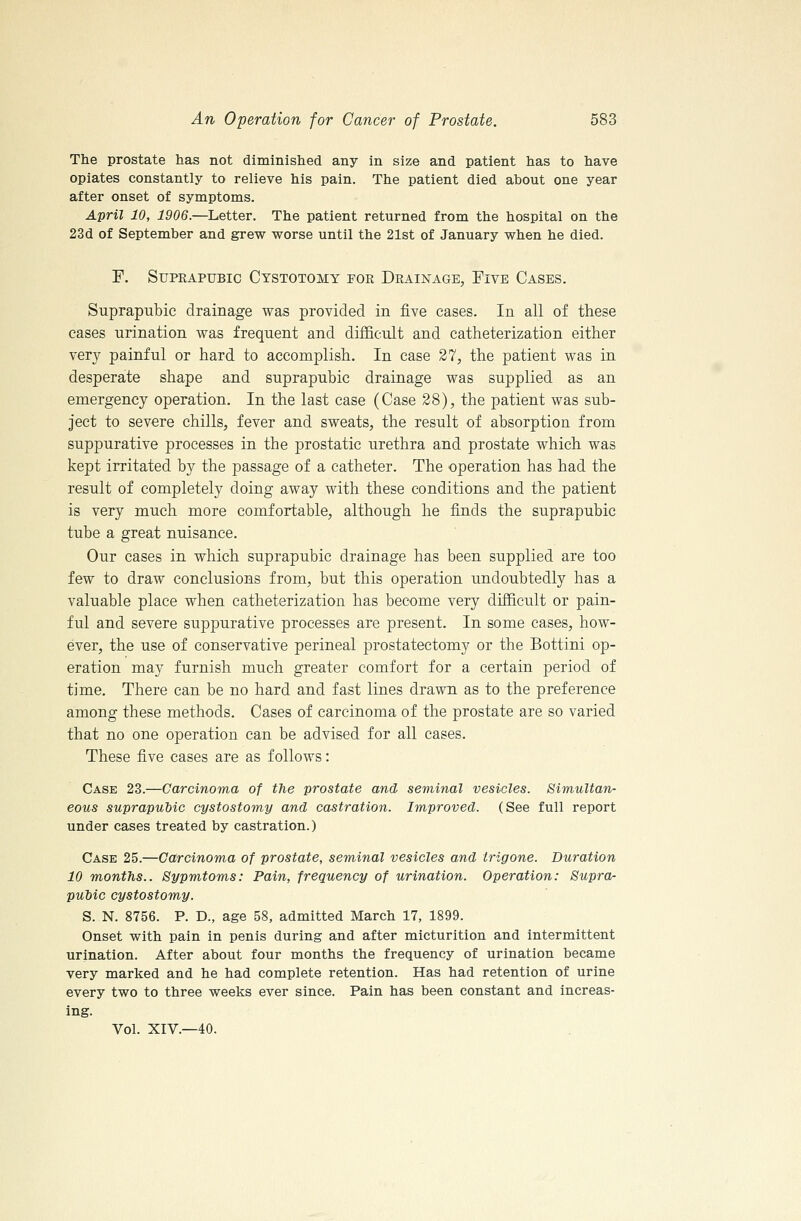 The prostate has not diminislied any in size and patient has to have opiates constantly to relieve his pain. The patient died about one year after onset of symptoms. April 10, 1906.—Letter. The patient returned from the hospital on the 23d of September and grew worse until the 21st of January when he died. P, Suprapubic Cystotomy for Drainage, Five Cases. Suprapubic drainage was provided in five cases. In all of these cases urination was frequent and difficult and catheterization either very painful or hard to accomplish. In case 27, the patient was in desperate shape and suprapubic drainage was supplied as an emergency operation. In the last case (Case 28), the patient was sub- ject to severe chills, fever and sweats, the result of absorption from suppurative processes in the prostatic urethra and prostate which was kept irritated by the passage of a catheter. The operation has had the result of completely doing away with these conditions and the patient is very much more comfortable, although he finds the suprapubic tube a great nuisance. Our cases in which suprapubic drainage has been supplied are too few to draw conclusions from, but this operation undoubtedly has a valuable place when catheterization has become very difficult or pain- ful and severe suppurative processes are present. In some cases, how- ever, the use of conservative perineal prostatectomy or the Bottini op- eration may furnish much greater comfort for a certain period of time. There can be no hard and fast lines drawn as to the preference among these methods. Cases of carcinoma of the prostate are so varied that no one operation can be advised for all cases. These five cases are as follows: Case 23.—Carcinoma of the prostate and seminal vesicles. Simultan- eous suprapubic cystostomy and castration. Improved. (See full report under cases treated by castration.) Case 25.—Carcinoma of prostate, seminal vesicles and trigone. Duration 10 months.. Sypmtoms: Pain, frequency of urination. Operation: Supra- puhic cystostomy. S. N. 8756. P. D., age 58, admitted March 17, 1899. Onset with pain in penis during and after micturition and intermittent urination. After about four months the frequency of urination became very marked and he had complete retention. Has had retention of urine every two to three weeks ever since. Pain has been constant and increas- ing. Vol. XIV.—40.