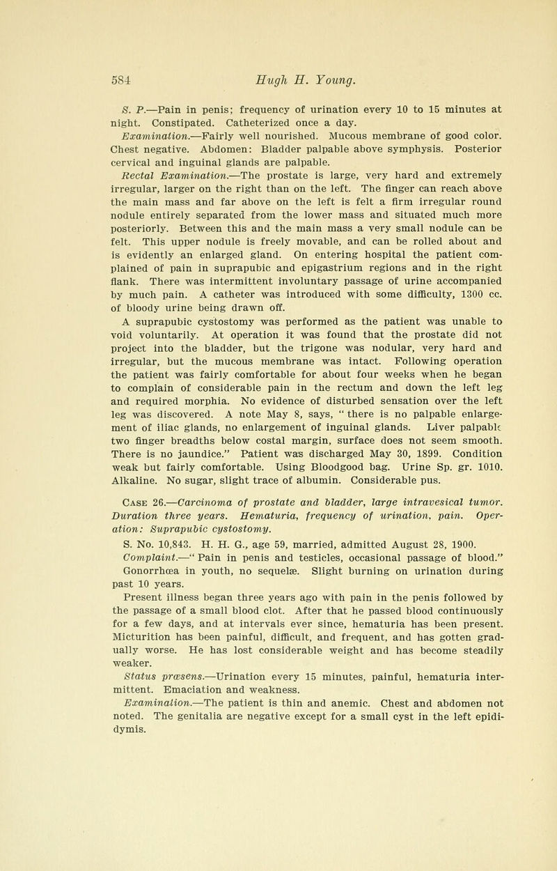 S. P.—Pain in penis; frequency of urination every 10 to 15 minutes at night. Constipated. Catheterized once a day. Examination.—Fairly well nourished. Mucous membrane of good color. Chest negative. Abdomen: Bladder palpable above symphysis. Posterior cervical and inguinal glands are palpable. Rectal Examination.—The prostate is large, very hard and extremely irregular, larger on the right than on the left. The finger can reach above the main mass and far above on the left is felt a firm irregular round nodule entirely separated from the lower mass and situated much more posteriorly. Between this and the main mass a very small nodule can be felt. This upper nodule is freely movable, and can be rolled about and is evidently an enlarged gland. On entering hospital the patient com- plained of pain in suprapubic and epigastrium regions and in the right flank. There was intermittent involuntary passage of urine accompanied by much pain. A catheter was introduced with some difficulty, 1300 cc. of bloody urine being drawn off. A suprapubic cystostomy was performed as the patient was unable to void voluntarily. At operation it was found that the prostate did not project into the bladder, but the trigone was nodular, very hard and irregular, but the mucous membrane was intact. Following operation the patient was fairly comfortable for about four weeks when he began to complain of considerable pain in the rectum and down the left leg and required morphia. No evidence of disturbed sensation over the left leg was discovered. A note May 8, says,  there is no palpable enlarge- ment of iliac glands, no enlargement of inguinal glands. Liver palpable two finger breadths below costal margin, surface does not seem smooth. There is no jaundice. Patient was discharged May 30, 1899. Condition weak but fairly comfortable. Using Bloodgood bag. Urine Sp. gr. 1010. Alkaline. No sugar, slight trace of albumin. Considerable pus. Case 26.—Carcinoma of prostate and bladder, large intravesical tumor. Duration three years. Hematuria, frequency of urination, pain. Oper- ation: Suprapubic cystostomy. S. No. 10,843. H. H. G., age 59, married, admitted August 28, 1900. Complaint.— Pain in penis and testicles, occasional passage of blood. Gonorrhoea in youth, no sequelae. Slight burning on urination during past 10 years. Present illness began three years ago with pain in the penis followed by the passage of a small blood clot. After that he passed blood continuously for a few days, and at intervals ever since, hematuria has been present. Micturition has been painful, difficult, and frequent, and has gotten grad- ually worse. He has lost considerable weight and has become steadily weaker. Status prcBsens.—Urination every 15 minutes, painful, hematuria inter- mittent. Emaciation and weakness. Examination.—The patient is thin and anemic. Chest and abdomen not noted. The genitalia are negative except for a small cyst in the left epidi- dymis.