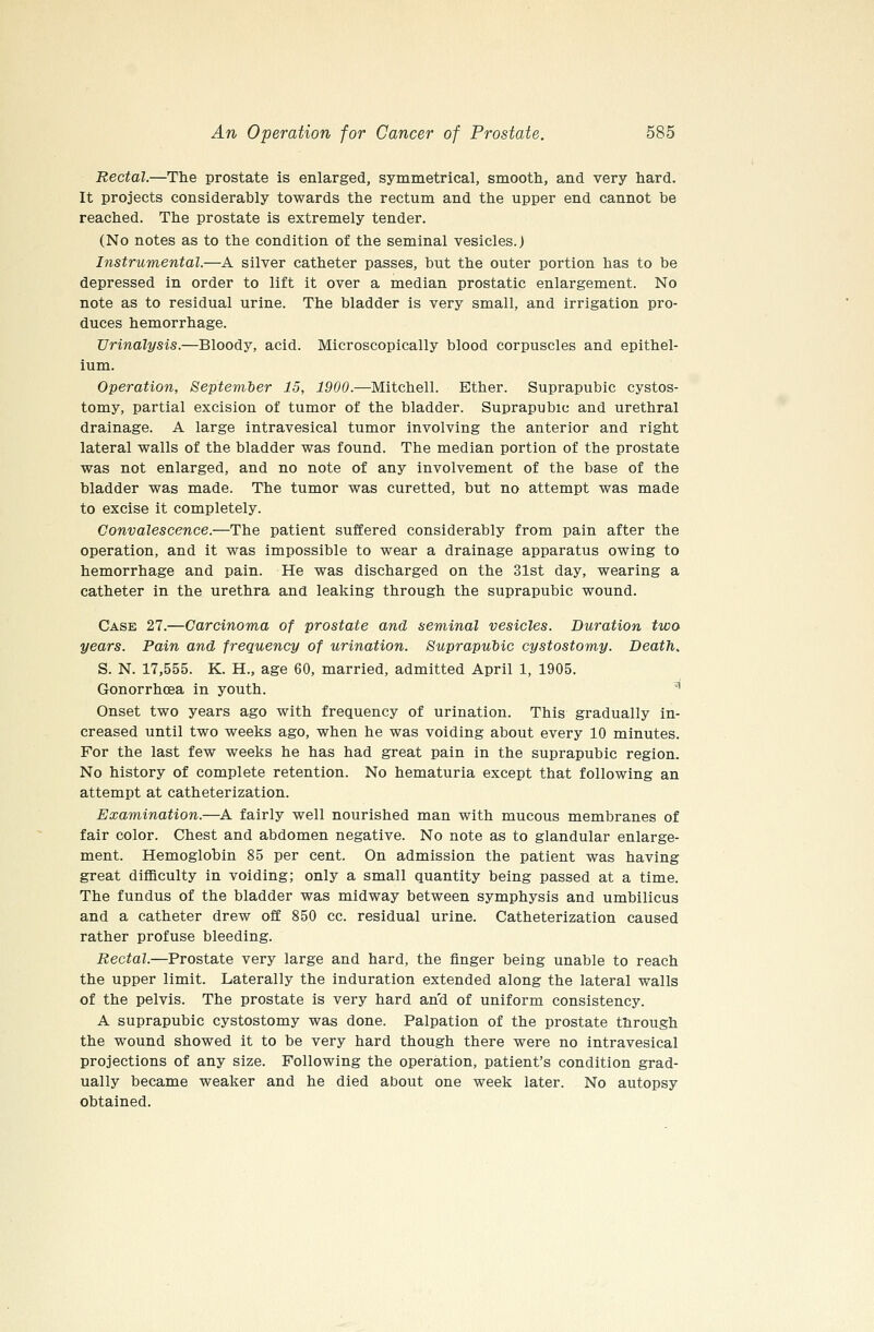 Rectal.—The prostate is enlarged, symmetrical, smooth, and very hard. It projects considerably towards the rectum and the upper end cannot be reached. The prostate is extremely tender. (No notes as to the condition of the seminal vesicles.) Instrumental.—A silver catheter passes, but the outer portion has to be depressed in order to lift it over a median prostatic enlargement. No note as to residual urine. The bladder is very small, and irrigation pro- duces hemorrhage. Urinalysis.—Bloody, acid. Microscopically blood corpuscles and epithel- ium. Operation, September 15, 1900.—Mitchell. Ether. Suprapubic cystos- tomy, partial excision of tumor of the bladder. Suprapubic and urethral drainage. A large intravesical tumor involving the anterior and right lateral walls of the bladder was found. The median portion of the prostate was not enlarged, and no note of any involvement of the base of the bladder was made. The tumor was curetted, but no attempt was made to excise it completely. Convalescence.—The patient suffered considerably from pain after the operation, and it was impossible to wear a drainage apparatus owing to hemorrhage and pain. He was discharged on the 31st day, wearing a catheter in the urethra and leaking through the suprapubic wound. Case 27.—Carcinoma of prostate and seminal vesicles. Duration two years. Pain and frequency of urination. SuprapuMc cystostomy. Death. S. N. 17,555. K. H., age 60, married, admitted April 1, 1905. Gonorrhoea in youth. ^ Onset two years ago with frequency of urination. This gradually in- creased until two weeks ago, when he was voiding about every 10 minutes. For the last few weeks he has had great pain in the suprapubic region. No history of complete retention. No hematuria except that following an attempt at catheterization. Examination.—A fairly well nourished man with mucous membranes of fair color. Chest and abdomen negative. No note as to glandular enlarge- ment. Hemoglobin 85 per cent. On admission the patient was having great difficulty in voiding; only a small quantity being passed at a time. The fundus of the bladder was midway between symphysis and umbilicus and a catheter drew off 850 cc. residual urine. Catheterization caused rather profuse bleeding. Rectal.—Prostate very large and hard, the finger being unable to reach the upper limit. Laterally the induration extended along the lateral walls of the pelvis. The prostate is very hard and of uniform consistency. A suprapubic cystostomy was done. Palpation of the prostate through the wound showed it to be very hard though there were no intravesical projections of any size. Following the operation, patient's condition grad- ually became weaker and he died about one week later. No autopsy obtained.
