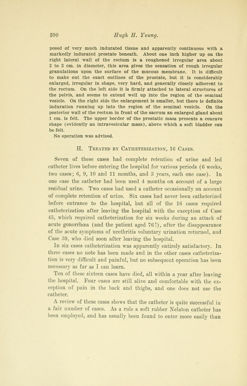 posed of very much indurated tissue and apparently continuous with a markedly indurated prostate beneath. About one inch higher up on the right lateral wall of the rectum is a roughened irregular area about 2 to 3 cm. in diameter, this area gives the sensation of rough irregular granulations upon the surface of the mucous membrane. It is difl&cult to make out the exact outlines of the prostate, but it is considerably enlarged, irregular in shape, very hard, and generally closely adherent to the rectum. On the left side it is firmly attached to lateral structures of the pelvis, and seems to extend well up into the region of the seminal vesicle. On the right side the enlargement is smaller, but there is definite induration running up into the region of the seminal vesicle. On the posterior wall of the rectum in front of the sacrum an enlarged gland about 1 cm. is felt. The upper border of the prostatic mass presents a concave shape (evidently an intravesicular mass), above which a soft bladder can be felt. No operation was advised. H. Treated by CATHETERizATioisr, 16 Cases. Seven of these cases had complete retention of urine and led catheter lives before entering the hospital for various periods (6 weeks, two cases; 6, 9, 10 and 11 months, and 3 years, each one case). In one case the catheter had been used 4 months on account of a large residual urine. Two cases had used a catheter occasionally on account of complete retention of urine. Six cases had never been catheterized before entrance to the hospital, but all of the 16 cases required catheterization after leaving the hospital with the exception of Case 45, which required catheterization for six weeks during an attack of acute gonorrhoea (and the patient aged 76!), after the disappearance of the acute symptoms of urethritis voluntary urination returned, and Case 39, who died soon after leaving the hospital. In six cases catheterization was apparently entirely satisfactory. In three cases no note has been made and in the other cases catheteriza- tion is very difficult and painful, but no subsequent operation has been necessary as far as I can learn. Ten of these sixteen cases have died, all within a year after leaving the hospital. Four cases are still alive and comfortable with the ex- ception of pain in the back and thighs, and one does not use the catheter. A review of these cases shows that the catheter is quite successful in a fair number of cases. As a rule a soft rubber Nelaton catheter has been employed, and has usually been found to enter more easily than