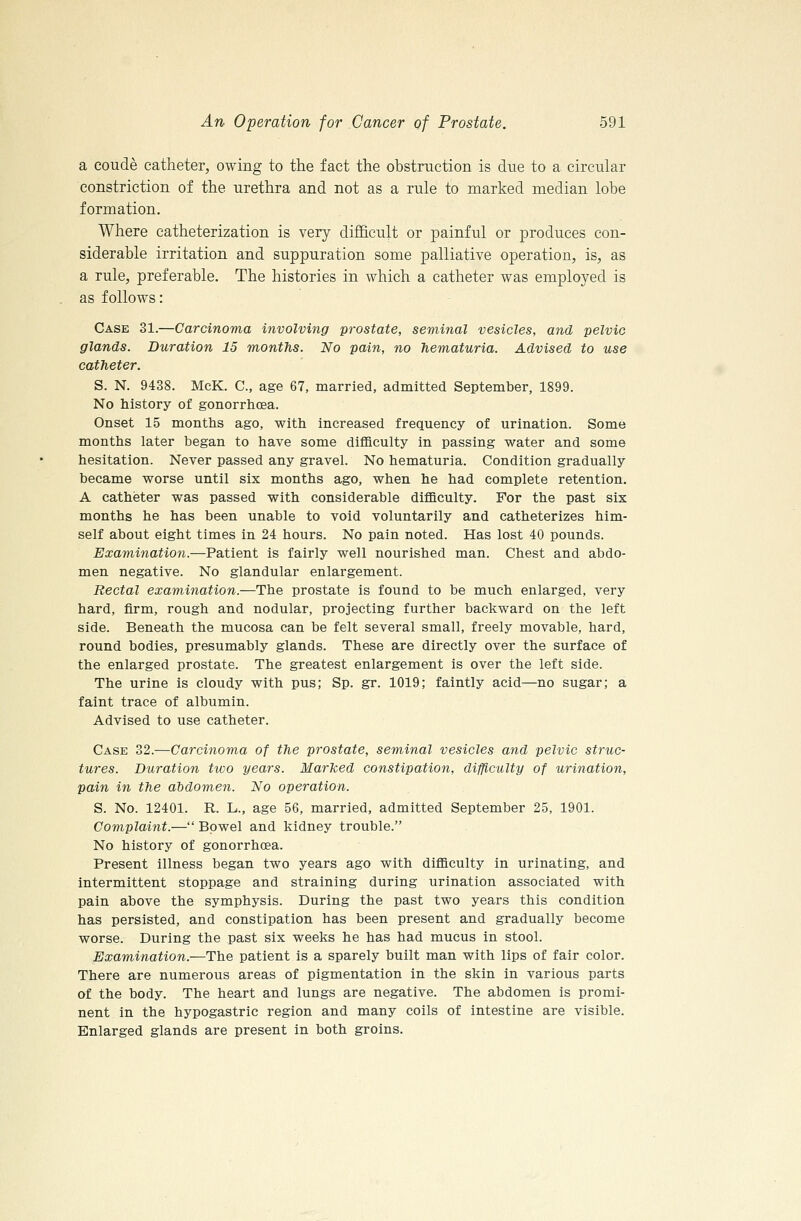 a coude catheter, owing to the fact the obstruction is due to a circular constriction of the urethra and not as a rule to marked median lobe formation. Where catheterization is very difficult or painful or produces con- siderable irritation and suppuration some palliative operation, is, as a rule, preferable. The histories in which a catheter was employed is as follows: Case 31.—Carcinoma involving prostate, seminal vesicles, and pelvic glands. Duration 15 months. No pain, no hematuria. Advised to use catheter. S. N. 9438. McK. C, age 67, married, admitted September, 1899. No history of gonorrhoea. Onset 15 months ago, with increased frequency of urination. Some months later began to have some difficulty in passing water and some hesitation. Never passed any gravel. No hematuria. Condition gradually became worse until six months ago, when he had complete retention. A catheter was passed with considerable difficulty. For the past six months he has been unable to void voluntarily and catheterizes him- self about eight times in 24 hours. No pain noted. Has lost 40 pounds. Examination.—Patient is fairly well nourished man. Chest and abdo- men negative. No glandular enlargement. Rectal examination.—The prostate is found to be much enlarged, very hard, firm, rough and nodular, projecting further backward on the left side. Beneath the mucosa can be felt several small, freely movable, hard, round bodies, presumably glands. These are directly over the surface of the enlarged prostate. The greatest enlargement is over the left side. The urine is cloudy with pus; Sp. gr. 1019; faintly acid—no sugar; a faint trace of albumin. Advised to use catheter. Case 32.—Carcinoma of the prostate, seminal vesicles and pelvic struc- tures. Duration two years. Marked constipation, difflculty of urination, pain in the abdom,en. No operation. S. No. 12401. R. L., age 56, married, admitted September 25, 1901. Complaint.— Bowel and kidney trouble. No history of gonorrhoea. Present illness began two years ago with difficulty in urinating, and intermittent stoppage and straining during urination associated with pain above the symphysis. During the past two years this condition has persisted, and constipation has been present and gradually become worse. During the past six weeks he has had mucus in stool. Examination.—The patient is a sparely built man with lips of fair color. There are numerous areas of pigmentation in the skin in various parts of the body. The heart and lungs are negative. The abdomen is promi- nent in the hypogastric region and many coils of intestine are visible. Enlarged glands are present in both groins.